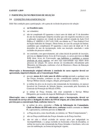 EAT/EIT 1-2019 21/113
3 PARTICIPAÇÃO NO PROCESSO DE SELEÇÃO
3.1 CONDIÇÕES PARA PARTICIPAÇÃO
3.1.1 São condições para a participação, sob a pena de exclusão do processo de seleção:
a) ser brasileiro nato;
b) ser voluntário;
c) não ter completado 45 (quarenta e cinco) anos de idade até 31 de dezembro
do ano da incorporação (importa ressaltar que este requisito encontra-se com
a aplicação suspensa em virtude da decisão judicial oriunda da Ação Civil
Pública nº 1000202-11.2017.4.01.3100, em trâmite na 2ª Vara Federal Cível
da Seção Judiciária do Amapá.). Desta forma, no caso de cassação da liminar,
candidatos que completarem 45 (quarenta e cinco) anos de idade até 31 de
dezembro do ano da incorporação, terão sua inscrição cancelada e serão
excluídos do processo seletivo;
d) ter concluído, com aproveitamento, até a data inicial do período de inscrição,
prevista no Anexo A deste Aviso de Convocação, os cursos previstos no item
2.3.1 deste Aviso de Convocação, que habilitem o candidato a exercer
profissão de nível superior, em área cuja especialidade seja objeto deste
processo de seleção. Os cursos devem ser reconhecidos oficialmente pelo
Ministério da Educação, conforme a Lei de Diretrizes e Bases da Educação
Nacional (LDB);
Observação: a documentação original referente à conclusão de curso superior deverá ser
apresentada, impreterivelmente, até a Concentração Final;
e) possuir, menos de 6 (seis) anos de efetivo serviço prestado a qualquer uma
das Forças Armadas, contínuos ou não, contabilizada qualquer espécie de
Serviço Militar (inicial, estágios, dilação, prorrogações e outros);
f) se militar da ativa ou da reserva não remunerada da Aeronáutica, ter parecer
favorável da Comissão de Seleção Interna, assessorada pela Secretaria da
Comissão de Promoção de Oficiais (CPO);
g) se militar de Força Armada, não estar cumprindo o Serviço Militar
Obrigatório, por ocasião da etapa de Habilitação à Incorporação;
Observação: caso o candidato venha a ser selecionado para a incorporação, deverá ser
licenciado do serviço ativo e desligado do efetivo da OM de origem, até a data anterior àquela
prevista para a concentração final, conforme Anexo A;
h) se militar da ativa, preencher a Ficha de Informação do Comandante,
Chefe ou Diretor da OM onde serve, conforme modelo constante no Anexo
F, e apresentá-la, conforme previsto no item 3.5;
i) se Praça da ativa, estar classificado, no mínimo, no “Bom Comportamento”;
j) não ser Praça estabilizada das Forças Armadas ou de Força Auxiliar;
k) não ter sido o oficial excluído do serviço ativo por indignidade ou
incompatibilidade, e a praça excluída ou licenciada a bem da disciplina, se
militar da reserva não remunerada das Força Armadas e Auxiliares, salvo em
caso de reabilitação, na forma da legislação vigente;
 