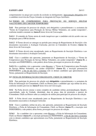 EAT/EIT 1-2019 26/113
comportamento (se praça) por ocasião da exclusão ou desligamento. Apresentação obrigatória para
o candidato reservista das Forças Armadas ou integrante de Forças Auxiliares.
3.4 TERMO DE COMPROMISSO PARA PRESTAÇÃO DO SERVIÇO MILITAR
VOLUNTÁRIO, EM CARÁTER TEMPORÁRIO.
3.4.1 Para participar do processo de seleção, será obrigatório o preenchimento e a assinatura do
“Termo de Compromisso para Prestação do Serviço Militar Voluntário, em caráter temporário”,
conforme modelo constante no Anexo E deste Aviso de Convocação.
3.4.1.1 O conteúdo do Termo atesta de modo inequívoco que o candidato está de acordo com sua
designação para a OM de destino.
3.4.1.2 O Termo deverá ser entregue no período para entrega do Requerimento de Inscrição e dos
documentos necessários à Avaliação Curricular, previsto no Calendário de Eventos (Anexo A),
deste Aviso de Convocação.
3.4.1.3 O Termo deverá estar encadernado, junto ao Requerimento de Inscrição Eletrônica e aos
documentos necessários à Avaliação Curricular.
3.4.2 Caso o candidato não apresente, juntamente ao Requerimento de Inscrição, o “Termo de
Compromisso para Prestação do Serviço Militar Voluntário, em caráter temporário” (Anexo E), a
inscrição será INDEFERIDA, e não poderá, desta forma, prosseguir no processo de seleção.
3.4.2.1 Se o candidato vier a apresentar, como Recurso, o “Termo de Compromisso para Prestação
do Serviço Militar Voluntário, em caráter temporário” (Anexo E), a inscrição permanecerá
INDEFERIDA, a fim de não ferir a isonomia com os demais candidatos que apresentaram esse
Termo, juntamente ao Requerimento de Inscrição.
3.5 FICHA DE INFORMAÇÃO DO COMANDANTE, CHEFE OU DIRETOR.
3.5.1 Para participar do processo de seleção será obrigatório o preenchimento e a assinatura da
Ficha de Informação do Comandante, Chefe ou Diretor para o candidato que seja militar da ativa,
conforme modelo previsto no Anexo F deste Aviso de Convocação.
3.5.2 Na Ficha deverá constar o nome completo do candidato militar, posto/graduação, Quadro,
especialidade, sigla da Unidade, identidade, data de praça, data de promoção e parecer do
Comandante, Chefe ou Diretor sobre as condições do militar para participar do processo de seleção.
3.5.3 A Ficha deverá estar encadernada junto ao Requerimento de Inscrição Eletrônica e aos
documentos necessários à Avaliação Curricular.
3.5.4 Caso o candidato, militar da ativa, não apresente, juntamente ao Requerimento de Inscrição
Eletrônica, a Ficha de Informação do Comandante, Chefe ou Diretor (Anexo F), a inscrição será
INDEFERIDA, e não poderá, desta forma, prosseguir no processo de seleção.
3.5.4.1 Se o candidato vier a apresentar, como Recurso, a Ficha de Informação do Comandante,
Chefe ou Diretor (Anexo F), a inscrição permanecerá INDEFERIDA, a fim de não ferir a isonomia
com os demais candidatos que apresentaram essa Ficha, juntamente ao Requerimento de Inscrição
Eletrônica.
 