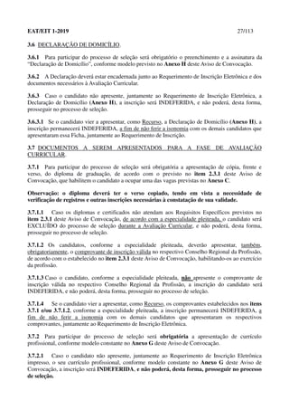 EAT/EIT 1-2019 27/113
3.6 DECLARAÇÃO DE DOMICÍLIO.
3.6.1 Para participar do processo de seleção será obrigatório o preenchimento e a assinatura da
“Declaração de Domicílio”, conforme modelo previsto no Anexo H deste Aviso de Convocação.
3.6.2 A Declaração deverá estar encadernada junto ao Requerimento de Inscrição Eletrônica e dos
documentos necessários à Avaliação Curricular.
3.6.3 Caso o candidato não apresente, juntamente ao Requerimento de Inscrição Eletrônica, a
Declaração de Domicílio (Anexo H), a inscrição será INDEFERIDA, e não poderá, desta forma,
prosseguir no processo de seleção.
3.6.3.1 Se o candidato vier a apresentar, como Recurso, a Declaração de Domicílio (Anexo H), a
inscrição permanecerá INDEFERIDA, a fim de não ferir a isonomia com os demais candidatos que
apresentaram essa Ficha, juntamente ao Requerimento de Inscrição.
3.7 DOCUMENTOS A SEREM APRESENTADOS PARA A FASE DE AVALIAÇÃO
CURRICULAR.
3.7.1 Para participar do processo de seleção será obrigatória a apresentação de cópia, frente e
verso, do diploma de graduação, de acordo com o previsto no item 2.3.1 deste Aviso de
Convocação, que habilitem o candidato a ocupar uma das vagas previstas no Anexo C.
Observação: o diploma deverá ter o verso copiado, tendo em vista a necessidade de
verificação de registros e outras inscrições necessárias à constatação de sua validade.
3.7.1.1 Caso os diplomas e certificados não atendam aos Requisitos Específicos previstos no
item 2.3.1 deste Aviso de Convocação, de acordo com a especialidade pleiteada, o candidato será
EXCLUÍDO do processo de seleção durante a Avaliação Curricular, e não poderá, desta forma,
prosseguir no processo de seleção.
3.7.1.2 Os candidatos, conforme a especialidade pleiteada, deverão apresentar, também,
obrigatoriamente, o comprovante de inscrição válida no respectivo Conselho Regional da Profissão,
de acordo com o estabelecido no item 2.3.1 deste Aviso de Convocação, habilitando-os ao exercício
da profissão.
3.7.1.3 Caso o candidato, conforme a especialidade pleiteada, não apresente o comprovante de
inscrição válida no respectivo Conselho Regional da Profissão, a inscrição do candidato será
INDEFERIDA, e não poderá, desta forma, prosseguir no processo de seleção.
3.7.1.4 Se o candidato vier a apresentar, como Recurso, os comprovantes estabelecidos nos itens
3.7.1 e/ou 3.7.1.2, conforme a especialidade pleiteada, a inscrição permanecerá INDEFERIDA, a
fim de não ferir a isonomia com os demais candidatos que apresentaram os respectivos
comprovantes, juntamente ao Requerimento de Inscrição Eletrônica.
3.7.2 Para participar do processo de seleção será obrigatória a apresentação de currículo
profissional, conforme modelo constante no Anexo G deste Aviso de Convocação.
3.7.2.1 Caso o candidato não apresente, juntamente ao Requerimento de Inscrição Eletrônica
impresso, o seu currículo profissional, conforme modelo constante no Anexo G deste Aviso de
Convocação, a inscrição será INDEFERIDA, e não poderá, desta forma, prosseguir no processo
de seleção.
 