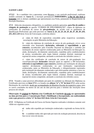 EAT/EIT 1-2019 28/113
3.7.2.2 Se o candidato vier a apresentar, como Recurso, o seu currículo profissional, conforme
modelo constante no Anexo G, a inscrição permanecerá INDEFERIDA, a fim de não ferir a
isonomia com os demais candidatos que apresentaram essa Ficha, juntamente ao Requerimento de
Inscrição Eletrônica.
3.7.3 Além dos documentos obrigatórios, os candidatos poderão apresentar, para fins de análise e
cômputo de pontuação no quesito “CURSOS DE PÓS-FORMAÇÃO”, cópias de diplomas ou
certificados de conclusão de cursos de pós-graduação, de acordo com os parâmetros de
Qualificação Profissional, que estão previstos no Anexo J, J1, J2, J3, J4, J5, J6, J7, J8, J9, J10,
J11, J12 e J13 deste Aviso de Convocação, conforme abaixo:
a) cópia do título de especialista concedido pelas respectivas sociedades,
associações ou pelo Ministério da Educação;
b) cópia dos diplomas de conclusão de cursos de pós–graduação stricto sensu
(mestrado e/ou doutorado) declarados, referentes à especialidade a que
concorre, reconhecidos pelo Conselho Nacional de Educação e emitidos por
instituições de ensino superior credenciadas junto ao Ministério da Educação ou,
ainda, declarações, devidamente autenticadas, expedidas pelos estabelecimentos
de ensino, reconhecidos pelo órgão federal, estadual, distrital, municipal ou
regional de ensino competente, atestando a conclusão dos referidos cursos; e
c) cópia dos certificados de conclusão de cursos de pós–graduação lato
sensu/especialização declarados (duração igual ou superior a 360 horas/aula),
referentes à especialidade a que concorre, emitidos por instituições de educação
superior devidamente credenciadas ou por instituições especialmente
credenciadas, junto ao Ministério da Educação, e obrigatoriamente registrados
pela instituição devidamente credenciada e que efetivamente ministrou o curso ou,
ainda, declarações, devidamente autenticadas, expedidas pelos estabelecimentos
de ensino, reconhecidos pelo órgão federal, estadual, distrital, municipal ou
regional de ensino competente, atestando a conclusão dos referidos cursos.
3.7.4 Visando a sanar possíveis dificuldades por parte do candidato na obtenção dos Diplomas ou
Certificados previstos no item 3.7.1 e os listados nas alíneas “a” e “b” do item 3.7.3, serão aceitas
Declarações de conclusão, desde que acompanhadas do Histórico Escolar do respectivo curso, para
os cursos concluídos há menos de um ano da data prevista para o término das inscrições deste
processo de seleção.
Observação: O original do Diploma e/ou Certificado de Conclusão deverão ser apresentados
na data prevista para a Concentração Final e Habilitação à Incorporação, em conformidade
com o que prescreve a letra “a” do item 4.8.5 deste Aviso de Convocação.
3.7.5 O Diploma ou Certificado de Cursos de Ensino Superior realizados à distância somente será
válido nos seguintes casos:
a) tenha sido expedido por instituição credenciada e registrado na forma da lei;
e
b) o candidato tenha sido aprovado por meio de avaliação presencial, descrita na
face ou no verso do mesmo.
 