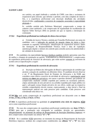EAT/EIT 1-2019 30/113
em cartório, em papel timbrado e carimbo de CNPJ, com data e assinatura de
responsável pela emissão, que informe o período, com data completa de início e
fim, e a experiência profissional com descrição detalhada das atividades
desenvolvidas, confirmando o exercício de ocupações associadas à especialidade
pleiteada; e
b) certidão emitida pela Prefeitura Municipal, comprovando o tempo de
cadastro como autônomo, e de comprovante de regularidade de recolhimento do
Imposto Sobre Serviços (ISS) no período em que se reporta a declaração do
contratante.
3.7.8.4 Experiência profissional na realização de obras e/ou serviços:
a) Certidão de Acervo Técnico, emitida por Conselho Profissional, em nome do
candidato, com a indicação do período de atuação (datas de início e fim),
contendo as seguintes informações: identificação do responsável técnico; dados
das Anotações de Responsabilidade Técnica; local e data de expedição;
autenticação digital; e número de controle para consulta acerca da autenticidade e
da validade do documento.
3.7.9 Os candidatos da especialidade Serviços Jurídicos também poderão apresentar, para fins
de análise e cômputo de pontuação no quesito “EXPERIÊNCIA PROFISSIONAL”, comprovantes
de experiência profissional de exercício de advocacia, que serão aceitos somente se estiverem de
acordo com as especificações a seguir:
3.7.9.1 Experiência profissional de exercício de advocacia:
a) Inscrição na Ordem dos Advogados do Brasil e apresentação de certidões que
atestem a atuação do candidato em diferentes feitos. O candidato deverá observar
o art. 5º do Regulamento Geral de Estatuto da Advocacia e da OAB, que
considera como efetivo exercício da atividade de advocacia a participação anual
mínima em cinco atos privativos, em causas e questões distintas, que poderão ser
comprovadas mediante certidão expedida por cartório ou secretarias judiciais,
cópias autenticadas de atos privativos ou certidão expedida pelo órgão público no
qual o advogado exerça função privativa do seu ofício, sendo que na respectiva
certidão comprobatória deverá constar, expressamente, a data inicial e final da
representação judicial em cada processo pelo candidato. Cada processo será
considerado uma única vez.
3.7.10 Não será aceita comprovação de experiência profissional em desacordo com os itens
3.7.8.1, 3.7.8.2, 3.7.8.3, 3.7.8.4 e 3.7.9.1.
3.7.10.1 A experiência profissional na qualidade de proprietário e/ou sócio de empresa, NÃO
serve como experiência profissional.
3.7.11 No caso dos comprovantes de experiência profissional estabelecidos nos itens 3.7.8.2 e
3.7.8.3, para que a pontuação seja consignada ao candidato, deverão ser apresentados,
obrigatoriamente, no momento da entrega do Requerimento de Inscrição Eletrônica impresso, os
dois comprovantes relacionados nas alíneas “a” e “b”.
3.7.11.1 Se o candidato NÃO apresentar, no momento da entrega do Requerimento de Inscrição
Eletrônica impresso, nenhum dos comprovantes estabelecidos nas alíneas “a” e “b” dos itens
 