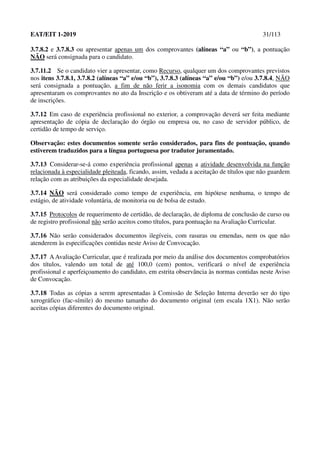 EAT/EIT 1-2019 31/113
3.7.8.2 e 3.7.8.3 ou apresentar apenas um dos comprovantes (alíneas “a” ou “b”), a pontuação
NÃO será consignada para o candidato.
3.7.11.2 Se o candidato vier a apresentar, como Recurso, qualquer um dos comprovantes previstos
nos itens 3.7.8.1, 3.7.8.2 (alíneas “a” e/ou “b”), 3.7.8.3 (alíneas “a” e/ou “b”) e/ou 3.7.8.4, NÃO
será consignada a pontuação, a fim de não ferir a isonomia com os demais candidatos que
apresentaram os comprovantes no ato da Inscrição e os obtiveram até a data de término do período
de inscrições.
3.7.12 Em caso de experiência profissional no exterior, a comprovação deverá ser feita mediante
apresentação de cópia de declaração do órgão ou empresa ou, no caso de servidor público, de
certidão de tempo de serviço.
Observação: estes documentos somente serão considerados, para fins de pontuação, quando
estiverem traduzidos para a língua portuguesa por tradutor juramentado.
3.7.13 Considerar-se-á como experiência profissional apenas a atividade desenvolvida na função
relacionada à especialidade pleiteada, ficando, assim, vedada a aceitação de títulos que não guardem
relação com as atribuições da especialidade desejada.
3.7.14 NÃO será considerado como tempo de experiência, em hipótese nenhuma, o tempo de
estágio, de atividade voluntária, de monitoria ou de bolsa de estudo.
3.7.15 Protocolos de requerimento de certidão, de declaração, de diploma de conclusão de curso ou
de registro profissional não serão aceitos como títulos, para pontuação na Avaliação Curricular.
3.7.16 Não serão considerados documentos ilegíveis, com rasuras ou emendas, nem os que não
atenderem às especificações contidas neste Aviso de Convocação.
3.7.17 A Avaliação Curricular, que é realizada por meio da análise dos documentos comprobatórios
dos títulos, valendo um total de até 100,0 (cem) pontos, verificará o nível de experiência
profissional e aperfeiçoamento do candidato, em estrita observância às normas contidas neste Aviso
de Convocação.
3.7.18 Todas as cópias a serem apresentadas à Comissão de Seleção Interna deverão ser do tipo
xerográfico (fac-símile) do mesmo tamanho do documento original (em escala 1X1). Não serão
aceitas cópias diferentes do documento original.
 