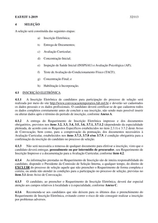 EAT/EIT 1-2019 32/113
4 SELEÇÃO
A seleção será constituída das seguintes etapas:
a) Inscrição Eletrônica;
b) Entrega de Documentos;
c) Avaliação Curricular;
d) Concentração Inicial;
e) Inspeção de Saúde Inicial (INSPSAU) e Avaliação Psicológica (AP);
f) Teste de Avaliação do Condicionamento Físico (TACF);
g) Concentração Final; e
h) Habilitação à Incorporação.
4.1 INSCRIÇÃO ELETRÔNICA
4.1.1 A Inscrição Eletrônica de candidatos para participação do processo de seleção será
realizada por meio do site http://www.convocacaotemporarios.fab.mil.br e deverão ser cadastrados
os dados pessoais e os dados profissionais. O candidato deverá certificar-se de que cadastrou todos
os dados completos corretamente antes de concluir a sua inscrição, não sendo mais possível inserir
ou alterar dados após o término do período de inscrição, conforme Anexo A.
4.1.2 A entrega do Requerimento de Inscrição Eletrônica impresso e dos documentos
obrigatórios, previstos nos itens 3.2, 3.3, 3.4, 3.5, 3.6, 3.7.1, 3.7.1.2 (dependendo da especialidade
pleiteada, de acordo com os Requisitos Específicos estabelecidos no item 2.3.1) e 3.7.2 deste Aviso
de Convocação, bem como, para a comprovação da pontuação, dos documentos necessários à
Avaliação Curricular, estabelecidos nos itens 3.7.3, 3.7.8 e/ou 3.7.9, é condição obrigatória para a
confirmação da inscrição do candidato no processo de seleção.
4.1.3 Não será necessária a remessa de qualquer documento para efetivar a inscrição, visto que o
candidato deverá entregar, pessoalmente ou por intermédio de procurador, seu Requerimento de
Inscrição Impresso e a documentação para a Avaliação Curricular, conforme item 4.2.
4.1.4 As informações prestadas no Requerimento de Inscrição são de inteira responsabilidade do
candidato, dispondo o Presidente da Comissão de Seleção Interna, a qualquer tempo, do direito de
EXCLUIR do processo de seleção aquele que não preencher o Requerimento de forma completa e
correta, ou ainda não atender às condições para a participação no processo de seleção, previstas no
item 3.1 deste Aviso de Convocação.
4.1.5 O candidato, ao preencher o Requerimento de Inscrição Eletrônica, deverá dar especial
atenção aos campos relativos à localidade e à especialidade, conforme Anexo C.
4.1.6 Recomenda-se aos candidatos que não deixem para os últimos dias o preenchimento do
Requerimento de Inscrição Eletrônica, evitando correr o risco de não conseguir realizar a inscrição
por problemas adversos.
 