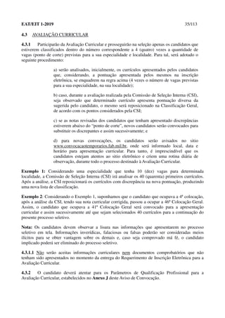 EAT/EIT 1-2019 35/113
4.3 AVALIAÇÃO CURRICULAR
4.3.1 Participarão da Avaliação Curricular e prosseguirão na seleção apenas os candidatos que
estiverem classificados dentro do número correspondente a 4 (quatro) vezes a quantidade de
vagas (ponto de corte) previstas para a sua especialidade e localidade. Para tal, será adotado o
seguinte procedimento:
a) serão analisados, inicialmente, os currículos apresentados pelos candidatos
que, considerando, a pontuação apresentada pelos mesmos na inscrição
eletrônica, se enquadrem na regra acima (4 vezes o número de vagas previstas
para a sua especialidade, na sua localidade);
b) caso, durante a avaliação realizada pela Comissão de Seleção Interna (CSI),
seja observado que determinado currículo apresenta pontuação diversa da
sugerida pelo candidato, o mesmo será reposicionado na Classificação Geral,
de acordo com os pontos considerados pela CSI;
c) se as notas revisadas dos candidatos que tenham apresentado discrepâncias
estiverem abaixo do “ponto de corte”, novos candidatos serão convocados para
substituir os discrepantes e assim sucessivamente; e
d) para novas convocações, os candidatos serão avisados no sitio
www.convocacaotemporarios.fab.mil.br, onde será informado local, data e
horário para apresentação curricular. Para tanto, é imprescindível que os
candidatos estejam atentos ao sitio eletrônico e criem uma rotina diária de
observação, durante todo o processo destinado à Avaliação Curricular.
Exemplo 1: Considerando uma especialidade que tenha 10 (dez) vagas para determinada
localidade, a Comissão de Seleção Interna (CSI) irá analisar os 40 (quarenta) primeiros currículos.
Após a análise, a CSI reposicionará os currículos com discrepância na nova pontuação, produzindo
uma nova lista de classificação.
Exemplo 2: Considerando o Exemplo 1, suponhamos que o candidato que ocupava a 4ª colocação,
após a análise da CSI, tendo sua nota curricular corrigida, passou a ocupar a 46ª Colocação Geral.
Assim, o candidato que ocupava a 41ª Colocação Geral será convocado para a apresentação
curricular e assim sucessivamente até que sejam selecionados 40 currículos para a continuação do
presente processo seletivo.
Nota: Os candidatos devem observar a lisura nas informações que apresentarem no processo
seletivo em tela. Informações inverídicas, falaciosas ou falsas poderão ser consideradas meios
ilícitos para se obter vantagem sobre os demais e, caso seja comprovado má fé, o candidato
implicado poderá ser eliminado do processo seletivo.
4.3.1.1 Não serão aceitas informações curriculares nem documentos comprobatórios que não
tenham sido apresentados no momento da entrega do Requerimento de Inscrição Eletrônica para a
Avaliação Curricular.
4.3.2 O candidato deverá atentar para os Parâmetros de Qualificação Profissional para a
Avaliação Curricular, estabelecidos no Anexo J deste Aviso de Convocação.
 