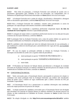 EAT/EIT 1-2019 36/113
4.3.2.1 Para efeito de pontuação, a Avaliação Curricular será realizada de acordo com os
documentos apresentados pelo candidato ou por seu procurador, em conformidade com os
Parâmetros de Qualificação Profissional relacionados no Anexo J deste Aviso de Convocação.
4.3.3 A Avaliação Curricular terá o caráter de seleção, classificatório e eliminatório e abrangerá
todos os documentos apresentados, conforme item 4.2.3 deste Aviso de Convocação.
4.3.3.1 Para a Avaliação Curricular dos candidatos, somente serão considerados os cursos de
graduação e de especialização efetivamente concluídos conforme item 2.3.
4.3.4 Somente será considerada a experiência profissional conquistada depois da data da
conclusão do Curso Superior referente à especialidade pleiteada.
4.3.4.1 A contagem de tempo relativa à experiência profissional encerrar-se-á na data prevista para
o término das Inscrições Eletrônicas, conforme Anexo A.
4.3.5 A pontuação final na Avaliação Curricular será a soma dos pontos obtidos nos quesitos de
avaliação estabelecidos nos Parâmetros de Qualificação Profissional (Anexo J).
4.3.6 Os candidatos serão relacionados por meio da ordenação decrescente de suas pontuações, o
que estabelecerá a ordem de classificação para o preenchimento das vagas previstas, por localidade
e especialidade.
4.3.7 No caso de empate na pontuação atribuída ao término da Avaliação Curricular, o
desempate será decidido de acordo com a seguinte ordem de precedência:
a) maior pontuação no quesito “CURSOS DE PÓS-FORMAÇÃO”; e
b) maior pontuação no quesito “EXPERIÊNCIA PROFISSIONAL”; ou
c) maior idade.
4.3.8 O Presidente da Comissão de Seleção Interna providenciará a divulgação do resultado
provisório da Avaliação Curricular, no endereço eletrônico do presente processo de seleção, na data
estabelecida no Calendário de Eventos, constante no Anexo A.
4.4 CONCENTRAÇÃO INICIAL
4.4.1 Serão convocados para a Concentração Inicial e prosseguirão no processo de seleção os
candidatos com maior pontuação final na Avaliação Curricular, que tenham sido classificados
dentro de quatro vezes o número de vagas estabelecidas após a análise curricular da CSI, por
localidade e especialidade.
4.4.2 A Concentração Inicial visa a proporcionar ao candidato informações mais detalhadas
acerca das etapas posteriores do processo de seleção.
4.4.3 A relação nominal dos candidatos convocados para a Concentração Inicial será divulgada
pelo Presidente da Comissão de Seleção Interna no endereço eletrônico do presente processo de
seleção, na data estabelecida no Calendário de Eventos, constante no Anexo A deste Aviso de
Convocação.
4.4.3.1 Na relação divulgada no sítio http://www.convocacaotemporarios.fab.mil.br também
 