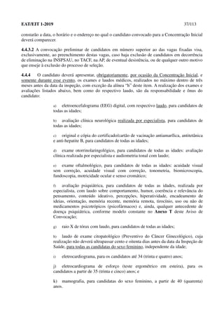 EAT/EIT 1-2019 37/113
constarão a data, o horário e o endereço no qual o candidato convocado para a Concentração Inicial
deverá comparecer.
4.4.3.2 A convocação preliminar de candidatos em número superior ao das vagas fixadas visa,
exclusivamente, ao preenchimento destas vagas, caso haja exclusão de candidatos em decorrência
de eliminação na INSPSAU, no TACF, na AP, de eventual desistência, ou de qualquer outro motivo
que enseje à exclusão do processo de seleção.
4.4.4 O candidato deverá apresentar, obrigatoriamente, por ocasião da Concentração Inicial, e
somente durante esse evento, os exames e laudos médicos, realizados no máximo dentro de três
meses antes da data da inspeção, com exceção da alínea “h” deste item. A realização dos exames e
avaliações listados abaixo, bem como do respectivo laudo, são da responsabilidade e ônus do
candidato:
a) eletroencefalograma (EEG) digital, com respectivo laudo, para candidatos de
todas as idades;
b) avaliação clínica neurológica realizada por especialista, para candidatos de
todas as idades;
c) original e cópia do certificado/cartão de vacinação antiamarílica, antitetânica
e anti-hepatite B, para candidatos de todas as idades;
d) exame otorrinolaringológico, para candidatos de todas as idades: avaliação
clínica realizada por especialista e audiometria tonal com laudo;
e) exame oftalmológico, para candidatos de todas as idades: acuidade visual
sem correção, acuidade visual com correção, tonometria, biomicroscopia,
fundoscopia, motricidade ocular e senso cromático;
f) avaliação psiquiátrica, para candidatos de todas as idades, realizada por
especialista, com laudo sobre comportamento, humor, coerência e relevância do
pensamento, conteúdo ideativo, percepções, hiperatividade, encadeamento de
ideias, orientação, memória recente, memória remota, tirocínio, uso ou não de
medicamentos psicotrópicos (psicofármacos) e, ainda, qualquer antecedente de
doença psiquiátrica, conforme modelo constante no Anexo T deste Aviso de
Convocação;
g) raio X de tórax com laudo, para candidatos de todas as idades;
h) laudo de exame citopatológico (Preventivo do Câncer Ginecológico), cuja
realização não deverá ultrapassar cento e oitenta dias antes da data da Inspeção de
Saúde, para todas as candidatas do sexo feminino, independente da idade;
i) eletrocardiograma, para os candidatos até 34 (trinta e quatro) anos;
j) eletrocardiograma de esforço (teste ergométrico em esteira), para os
candidatos a partir de 35 (trinta e cinco) anos; e
k) mamografia, para candidatas do sexo feminino, a partir de 40 (quarenta)
anos.
 