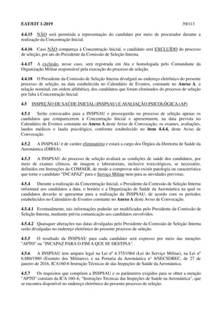 EAT/EIT 1-2019 39/113
4.4.15 NÃO será permitida a representação do candidato por meio de procurador durante a
realização da Concentração Inicial.
4.4.16 Caso NÃO compareça à Concentração Inicial, o candidato será EXCLUÍDO do processo
de seleção, por ato do Presidente da Comissão de Seleção Interna.
4.4.17 A exclusão, nesse caso, será registrada em Ata e homologada pelo Comandante da
Organização Militar responsável pela execução do processo de seleção.
4.4.18 O Presidente da Comissão de Seleção Interna divulgará no endereço eletrônico do presente
processo de seleção, na data estabelecida no Calendário de Eventos, constante no Anexo A, a
relação nominal, em ordem alfabética, dos candidatos que foram eliminados do processo de seleção
por falta à Concentração Inicial.
4.5 INSPEÇÃO DE SAÚDE INICIAL (INSPSAU) E AVALIAÇÃO PSICOLÓGICA (AP)
4.5.1 Serão convocados para a INSPSAU e prosseguirão no processo de seleção apenas os
candidatos que comparecerem à Concentração Inicial e apresentarem, na data prevista no
Calendário de Eventos constante no Anexo A deste Aviso de Convocação, os exames, avaliações,
laudos médicos e laudo psicológico, conforme estabelecido no item 4.4.4, deste Aviso de
Convocação.
4.5.2 A INSPSAU é de caráter eliminatório e estará a cargo dos Órgãos da Diretoria de Saúde da
Aeronáutica (DIRSA).
4.5.3 A INSPSAU do processo de seleção avaliará as condições de saúde dos candidatos, por
meio de exames clínicos, de imagem e laboratoriais, inclusive toxicológicos, se necessário,
definidos em Instruções do COMAER, de modo a comprovar não existir patologia ou característica
que torne o candidato “INCAPAZ” para o Serviço Militar nem para as atividades previstas.
4.5.4 Durante a realização da Concentração Inicial, o Presidente da Comissão de Seleção Interna
informará aos candidatos a data, o horário e a Organização de Saúde da Aeronáutica na qual os
candidatos deverão se apresentar para a realização da INSPSAU, de acordo com os períodos
estabelecidos no Calendário de Eventos constante no Anexo A deste Aviso de Convocação.
4.5.4.1 Eventualmente, tais informações poderão ser modificadas pelo Presidente da Comissão de
Seleção Interna, mediante prévia comunicação aos candidatos envolvidos.
4.5.4.2 Quaisquer alterações nas datas divulgadas pelo Presidente da Comissão de Seleção Interna
serão divulgadas no endereço eletrônico do presente processo de seleção.
4.5.5 O resultado da INSPSAU para cada candidato será expresso por meio das menções
"APTO" ou "INCAPAZ PARA O FIM A QUE SE DESTINA".
4.5.6 A INSPSAU tem amparo legal na Lei nº 4.375/1964 (Lei do Serviço Militar), na Lei nº
6.880/1980 (Estatuto dos Militares), e na Portaria da Aeronáutica n° 8/SECSDREC, de 27 de
janeiro de 2016, ICA160-6 Instrução Técnicas de das Inspeções de Saúde da Aeronáutica.
4.5.7 Os requisitos que compõem a INSPSAU e os parâmetros exigidos para se obter a menção
“APTO” constam da ICA 160–6, “Instruções Técnicas das Inspeções de Saúde na Aeronáutica”, que
se encontra disponível no endereço eletrônico do presente processo de seleção.
 