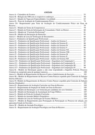 ANEXOS
Anexo A – Calendário de Eventos…………………………………………………….................. 53
Anexo B – Relação das OM com os respectivos endereços ......................................................... 58
Anexo C – Quadro de Vagas por Especialidade e Localidade...................................................... 63
Anexo D – Teste de Avaliação do Condicionamento Físico ......................................................... 74
Anexo D1- Requerimento para Teste de Avaliação do Condicionamento Físico em Grau de
Recurso……………………………………………………………………….......…………....... 78
Anexo E – Modelo de Termo de Compromisso ........................................................................... 79
Anexo F – Modelo de Ficha de Informação do Comandante, Chefe ou Diretor.......................... 80
Anexo G – Modelo de “Currículo Profissional”........................................................................... 81
Anexo H – Modelo de Declaração de Domicílio.......................................................................... 83
Anexo I – Modelo de Lista de Verificação de Documentos.......................................................... 84
Anexo J – Parâmetros de Qualificação Profissional..................................................................... 86
Anexo J1 – Parâmetros de Qualificação Profissional – Análise de Sistema I .............................. 87
Anexo J2 – Parâmetros de Qualificação Profissional – Análise de Sistema II............................. 88
Anexo J3 – Parâmetros de Qualificação Profissional – Análise de Sistema IV ........................... 89
Anexo J4 – Parâmetros de Qualificação Profissional – Análise de Sistema V............................. 90
Anexo J5 – Parâmetros de Qualificação Profissional – Análise de Sistema VII .......................... 91
Anexo J6 – Parâmetros de Qualificação Profissional – Análise de Sistema VIII......................... 92
Anexo J7 – Parâmetros de Qualificação Profissional – Análise de Sistema IX ........................... 93
Anexo J8 – Parâmetros de Qualificação Profissional – Análise de Sistema X............................. 94
Anexo J9 – Parâmetros de Qualificação Profissional – Análise de Sistema XII.......................... 95
Anexo J10 – Parâmetros de Qualificação Profissional – Engenharia da Computação I............... 96
Anexo J11 – Parâmetros de Qualificação Profissional – Engenharia da Computação II ............. 97
Anexo J12 – Parâmetros de Qualificação Profissional – Engenharia da Computação III............ 98
Anexo J13 – Parâmetros de Qualificação Profissional – Engenharia da Computação IV............ 99
Anexo K – Modelo de Declaração quanto a não estar respondendo a Inquérito Policial, Processo
Criminal ou cumprindo pena de qualquer natureza.............. ........................................................ 100
Anexo L– Modelo de Requerimento de Recurso Contra o Indeferimento de Inscrição............... 101
Anexo M – Modelo de Requerimento de Recurso Contra Parecer expedido pela Comissão de Seleção
Interna (Oficiais)........................................................................................................................... 102
Anexo N– Modelo de Requerimento de Recurso Contra Parecer expedido pela Comissão de Seleção
Interna (Graduados) ...................................................................................................................... 103
Anexo O – Requerimento de Avaliação Curricular em Grau de Recurso..................................... 104
Anexo P – Requerimento de Inspeção de Saúde em Grau de Recurso......................................... 105
Anexo Q – Modelo de Declaração a ser fornecida por candidatas do sexo feminino .................. 106
Anexo R – Modelo de Declaração de Acumulação de Cargo Público.......................................... 107
Anexo S – Modelo de Ficha de Avaliação Curricular................................................................... 108
Anexo T – Modelo de Atestado Médico Psiquiátrico ................................................................... 109
Anexo U – Modelo de Lista de Verificação de Exames Médicos................................................. ... 110
Anexo V – Modelo de Requerimento para Postergação da Participação no Processo de seleção, por
apresentar Estado de Gravidez...................................................................................................... ... 111
Anexo W – Modelo de Atestado Psicológico ............................................................................... ... 112
Anexo X – Requerimento de Avaliação Psicológica em Grau de Recurso................................... ... 113
 