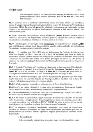 EAT/EIT 1-2019 41/113
dias subsequentes ao parto, em consequência da postergação da incorporação e desde
que não ultrapasse o limite de idade previsto na letra “c” do item 3.1.1, deste Aviso
de Convocação.
4.5.17 Atendidas todas as condições anteriormente citadas e havendo interesse da candidata, a
mesma deverá providenciar Requerimento administrativo (Anexo V), destinado (ao Comandante da
Organização Militar Responsável Anexo B), solicitando a postergação da participação no atual
certame e sua permanência na seleção imediatamente posterior a 180 (cento e oitenta) dias
subsequentes ao parto.
4.5.18 O Comandante da Organização Militar Responsável (Anexo B) deverá analisar todas as
variáveis e dar solução ao Requerimento, tornando pública a decisão final, com as respectivas
fundamentações, no endereço eletrônico do presente processo de seleção.
4.5.19 A habilitação à incorporação estará condicionada ao candidato ter sido julgado APTO,
sem restrições, por Junta de Saúde da Aeronáutica, segundo critérios definidos em instruções da
Aeronáutica e constantes neste Aviso de Convocação.
4.5.20 O candidato será EXCLUÍDO por ato do Presidente da Comissão de Seleção, caso
tenha sido julgado INCAPAZ PARA O FIM A QUE SE DESTINA por Junta de Saúde da
Aeronáutica, segundo critérios definidos em instruções da Aeronáutica e constantes neste Aviso de
Convocação. O candidato não poderá, desta forma, prosseguir na seleção. O fato deverá ser
registrado em ata homologada pelo Comandante da Organização Militar responsável pelo processo
de seleção.
4.5.21 AAvaliação Psicológica (AP) constituir-se-á da entrega, na data prevista no Calendário de
Eventos constante no Anexo A deste Aviso de Convocação, do Atestado Psicológico, conforme
Anexo W (modelo de Atestado Psicológico) e item 4.4.5, elaborado por profissional de
Psicologia devidamente inscrito e ativo em Conselho Regional de Psicologia (CRP).
4.5.22 Caso o Atestado Psicológico seja assinado por profissional psicólogo que não esteja
inscrito nem ativo em Conselho Regional de Psicologia (CRP), o candidato será excluído do
certame, e não poderá, desta forma, prosseguir na seleção.
4.5.23 AAP não poderá ser conduzida por militar da ativa da Força Aérea Brasileira.
4.5.24 A AP é de caráter eliminatório e estará sob a coordenação da Comissão de Seleção
Interna, a qual deverá conter ao menos uma (um) psicóloga (o) como membro.
4.5.25 O Atestado Psicológico deverá ser elaborado exclusivamente para este processo seletivo.
Não terão validade atestados oriundos de outros processos.
4.5.26 A AP avaliará as características de personalidade e de interesse do candidato, por meio de
fontes fundamentais e complementares de informação (testes, entrevistas, anamnese, protocolos,
etc.), em consonância com a Resolução CFP nº 09/2018, de modo a comprovar não existir
inaptidão para o serviço militar, conforme dispõe este Aviso de Convocação.
4.5.27 Os requisitos psicológicos considerados necessários, bem como os considerados
restritivos ao adequado desempenho do cargo, foram estabelecidos previamente por meio de
estudo científico de análise do trabalho e produção do perfil profissiográfico, conforme abaixo
discriminado:
a) Personalidade:
- Serão consideradas características necessárias para o bom desempenho no cargo:
 