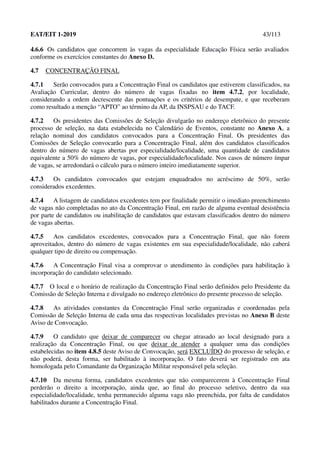 EAT/EIT 1-2019 43/113
4.6.6 Os candidatos que concorrem às vagas da especialidade Educação Física serão avaliados
conforme os exercícios constantes do Anexo D.
4.7 CONCENTRAÇÃO FINAL
4.7.1 Serão convocados para a Concentração Final os candidatos que estiverem classificados, na
Avaliação Curricular, dentro do número de vagas fixadas no item 4.7.2, por localidade,
considerando a ordem decrescente das pontuações e os critérios de desempate, e que receberam
como resultado a menção “APTO” ao término da AP, da INSPSAU e do TACF.
4.7.2 Os presidentes das Comissões de Seleção divulgarão no endereço eletrônico do presente
processo de seleção, na data estabelecida no Calendário de Eventos, constante no Anexo A, a
relação nominal dos candidatos convocados para a Concentração Final. Os presidentes das
Comissões de Seleção convocarão para a Concentração Final, além dos candidatos classificados
dentro do número de vagas abertas por especialidade/localidade, uma quantidade de candidatos
equivalente a 50% do número de vagas, por especialidade/localidade. Nos casos de número ímpar
de vagas, se arredondará o cálculo para o número inteiro imediatamente superior.
4.7.3 Os candidatos convocados que estejam enquadrados no acréscimo de 50%, serão
considerados excedentes.
4.7.4 A listagem de candidatos excedentes tem por finalidade permitir o imediato preenchimento
de vagas não completadas no ato da Concentração Final, em razão de alguma eventual desistência
por parte de candidatos ou inabilitação de candidatos que estavam classificados dentro do número
de vagas abertas.
4.7.5 Aos candidatos excedentes, convocados para a Concentração Final, que não forem
aproveitados, dentro do número de vagas existentes em sua especialidade/localidade, não caberá
qualquer tipo de direito ou compensação.
4.7.6 A Concentração Final visa a comprovar o atendimento às condições para habilitação à
incorporação do candidato selecionado.
4.7.7 O local e o horário de realização da Concentração Final serão definidos pelo Presidente da
Comissão de Seleção Interna e divulgado no endereço eletrônico do presente processo de seleção.
4.7.8 As atividades constantes da Concentração Final serão organizadas e coordenadas pela
Comissão de Seleção Interna de cada uma das respectivas localidades previstas no Anexo B deste
Aviso de Convocação.
4.7.9 O candidato que deixar de comparecer ou chegar atrasado ao local designado para a
realização da Concentração Final, ou que deixar de atender a qualquer uma das condições
estabelecidas no item 4.8.5 deste Aviso de Convocação, será EXCLUÍDO do processo de seleção, e
não poderá, desta forma, ser habilitado à incorporação. O fato deverá ser registrado em ata
homologada pelo Comandante da Organização Militar responsável pela seleção.
4.7.10 Da mesma forma, candidatos excedentes que não comparecerem à Concentração Final
perderão o direito a incorporação, ainda que, ao final do processo seletivo, dentro da sua
especialidade/localidade, tenha permanecido alguma vaga não preenchida, por falta de candidatos
habilitados durante a Concentração Final.
 