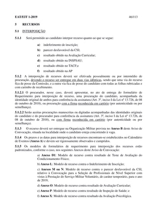 EAT/EIT 1-2019 46/113
5 RECURSOS
5.1 INTERPOSIÇÃO
5.1.1 Será permitido ao candidato interpor recurso quanto ao que se segue:
a) indeferimento de inscrição;
b) parecer desfavorável da CSI;
c) resultado obtido na Avaliação Curricular;
d) resultado obtido na INSPSAU;
e) resultado obtido no TACF;e
f) resultado obtido na AP
5.1.2 A interposição de recursos deverá ser efetivada pessoalmente ou por intermédio de
procuração, devendo o recurso ser entregue em duas vias idênticas, sendo que uma via do recurso
fica de posse da Comissão, e a outra via fica de posse do candidato com todas as folhas rubricadas e
com carimbo de recebimento.
5.1.2.1 O procurador, nesse caso, deverá apresentar, no ato de entrega do formulário de
Requerimento para interposição de recurso, uma procuração do candidato, acompanhada da
identidade original de ambos para conferência da assinatura (Art. 3º, inciso I da Lei nº 13.726, de 08
de outubro de 2018), ou procuração com a firma reconhecida em cartório (por autenticidade ou por
semelhança).
5.1.2.2 Serão aceitas procurações manuscritas ou digitadas acompanhadas das identidades originais
do candidato e do procurador para conferência da assinatura (Art. 3º, inciso I da Lei nº 13.726, de
08 de outubro de 2018), ou com firma reconhecida em cartório (por autenticidade ou por
semelhança).
5.1.3 O recurso deverá ser entregue na Organização Militar prevista no Anexo B deste Aviso de
Convocação, situada na localidade onde o candidato esteja concorrendo à vaga.
5.1.4 Os prazos e as datas para interposição de recursos encontram-se estabelecidos no Calendário
de Eventos (Anexo A) e devem ser rigorosamente observados e cumpridos.
5.1.5 Os modelos de formulários de requerimento para interposição dos recursos estão
padronizados, conforme o caso, nos seguintes Anexos deste Aviso de Convocação:
a) Anexo D1: Modelo de recurso contra resultado de Teste de Avaliação do
Condicionamento Físico;
b) Anexo L: Modelo de recurso contra o Indeferimento de Inscrição;
c) Anexos M ou N: Modelo de recurso contra o parecer desfavorável da CSI,
relativo à Convocação para a Seleção de Profissionais de Nível Superior com
vistas à Prestação do Serviço Militar Voluntário, de caráter temporário, para o ano
de 2019;
d) Anexo O: Modelo de recurso contra resultado de Avaliação Curricular;
e) Anexo P: Modelo de recurso contra resultado de Inspeção de Saúde; e
f) Anexo X: Modelo de recurso contra resultado da Avaliação Psicológica.
 