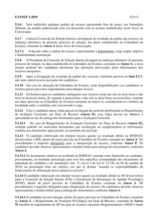 EAT/EIT 1-2019 47/113
5.1.6 Será indeferido qualquer pedido de recurso apresentado fora do prazo, em formulário
diferente do modelo padronizado e/ou em desacordo com as normas estabelecidas neste Aviso de
Convocação.
5.1.7 Caberá à Comissão de Seleção Interna a divulgação do resultado da análise dos recursos no
endereço eletrônico do presente processo de seleção, nas datas estabelecidas no Calendário de
Eventos, constante no Anexo A deste Aviso de Convocação.
5.1.7.1 A decisão sobre a análise do recurso, especialmente a indeferitória, exige ampla, objetiva
e fundamentada sustentação.
5.1.8 O Presidente da Comissão de Seleção Interna divulgará no endereço eletrônico do presente
processo de seleção, na data estabelecida no Calendário de Eventos, constante no Anexo A, a nova
relação nominal dos candidatos decorrente das alterações provocadas pelos deferimentos dos
recursos interpostos.
5.1.9 Após a divulgação do resultado da análise dos recursos, conforme previsto no item 5.1.7,
não mais caberá recurso por parte dos candidatos.
5.1.10 Em caso de alteração do Calendário de Eventos, serão disponibilizados aos candidatos os
mesmos prazos previstos originalmente para interpor recurso.
5.1.11 Os horários para os candidatos entregarem seus recursos serão das oito às doze horas e das
treze às dezesseis horas, de segunda à quinta-feira, e das oito às doze horas na sexta-feira, somente
nas datas previstas no Calendário de Eventos constante no Anexo A, considerando-se o horário da
localidade onde o candidato está concorrendo à vaga.
5.1.12 Caso o candidato anexe cópia parcial ou integral do currículo profissional ao Requerimento
de Avaliação Curricular em Grau de Recurso (Anexo O), esta cópia deverá ser idêntica à
apresentada no ato da entrega dos documentos para a Avaliação Curricular.
5.1.12.1 No caso de Requerimento de Avaliação Curricular em Grau de Recurso (Anexo O),
somente poderão ser acrescidos documentos que esclareçam ou complementem as informações
contidas nos documentos apresentados no momento da inscrição.
5.1.13 O candidato interessado em interpor recurso quanto ao resultado obtido na INSPSAU
deverá retirar o DIS, dentro do prazo previsto no Calendário de Eventos constante no Anexo A. Tal
procedimento é requisito obrigatório para a interposição de recurso, conforme Anexo P. Os
candidatos deverão observar rigorosamente o horário limite para entrega dos documentos, conforme
Anexo A.
5.1.13.1 Os documentos relativos ao resultado da INSPSAU somente serão fornecidos ao candidato,
pessoalmente, ou mediante procuração para esse fim específico acompanhada dos documentos de
identidade do candidato e do mandatário (Art. 3º, inciso I da Lei nº 13.726, de 08 de outubro de
2018) ou procuração feita em cartório, em que se declare “assumir as responsabilidades do
fornecimento de informação dessa natureza a terceiro”.
5.1.14 O candidato interessado em interpor recurso quanto ao resultado obtido na AP deverá retirar
junto à Comissão de Seleção Interna (CSI) o Documento de Informação de Aptidão Psicológica
(DIAP), dentro do prazo previsto no Calendário de Eventos constante no Anexo A. Tal
procedimento é requisito obrigatório para interposição de recurso. Os candidatos deverão observar
rigorosamente o horário limite para a entrega dos documentos, conforme Anexo A.
5.1.14.1 O candidato deverá entregar, dentro do prazo previsto no Calendário de Eventos constante
no Anexo A, o Requerimento de Avaliação Psicológica em Grau de Recurso, constante do Anexo
W (modelo de requerimento de AP em grau de recurso) anexando obrigatoriamente o DIAP e laudo
 