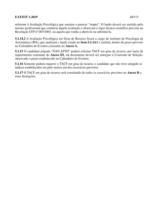 EAT/EIT 1-2019 48/113
referente à Avaliação Psicológica que ensejou o parecer “inapto”. O laudo deverá ser emitido pelo
mesmo profissional que conduziu àquela avaliação e observará o rigor técnico-científico previsto na
Resolução CFP nº 007/2003, ou aquela que venha a alterá-la ou substituí-la.
5.1.14.2 A Avaliação Psicológica em Grau de Recurso ficará a cargo do instituto de Psicologia da
Aeronáutica (IPA), que analisará o laudo citado no item 5.1.14.1 e emitirá, dentro do prazo previsto
no Calendário de Eventos constante no Anexo A.
5.1.15 O candidato julgado “NÃO APTO” poderá solicitar TACF em grau de recurso, por meio de
requerimento constante do Anexo D1, tal documento deverá ser entregue à Comissão de Seleção,
observado o prazo estabelecido no Calendário de Eventos.
5.1.16 Somente poderá requerer o TACF em grau de recurso o candidato que não tiver atingido os
índices estabelecidos em pelo menos um dos exercícios previstos.
5.1.17 O TACF em grau de recurso será constituído de todos os exercícios previstos no Anexo D a
estas Instruções.
 