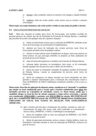 EAT/EIT 1-2019 50/113
a) homens: calça comprida, camisa ou camiseta com mangas e calçado fechado;
e
b) mulheres: além dos acima citados, serão aceitos saia ou vestido e camiseta
sem mangas.
Observação: nos trajes femininos, não serão aceitos vestido ou saia acima do joelho e decotes.
6.4 EXCLUSÃO DO PROCESSO DE SELEÇÃO
6.4.1 Além das situações já citadas neste Aviso de Convocação, será também excluído do
presente processo de seleção, por ato do Presidente da Comissão de Seleção Interna, o candidato
que proceder de acordo com qualquer uma das seguintes situações:
a) burlar ou tentar burlar normas para a realização da INSPSAU, definidas neste
Aviso de Convocação ou em Instruções Complementares;
b) adentrar aos locais de realização dos eventos previstos neste Aviso de
Convocação portando arma de qualquer espécie;
c) utilizar ou tentar utilizar meios fraudulentos ou ilegais, bem como praticar ou
tentar praticar ato que provoque distúrbio ou prejuízo ao bom andamento do
presente processo de seleção;
d) tratar de forma desrespeitosa os membros da Comissão de Seleção Interna;
e) informar dados incorretos ou incompletos, bem como, se for constatado,
durante qualquer fase do processo, que os dados são inverídicos;
f) deixar de acatar as orientações emanadas de qualquer membro da Comissão
de Seleção Interna, visando ao cumprimento do previsto neste Aviso de
Convocação;
g) deixar de comparecer ou chegar atrasado aos locais designados nos dias,
períodos e horários determinados para a realização das concentrações inicial e
final, da INSPSAU, do TACF e habilitação à matrícula, incluídos, se for o caso, os
recursos;
Observação: Para fins de aplicação do disposto acima, considerar-se-á “atrasado” o candidato
que chegar ao local estabelecido para o evento após o horário estabelecido para início das
atividades previstas no Calendário de Atividades (Anexo A). Desta forma, ainda que o
candidato chegue ao local da fase de seleção enquanto a etapa estiver ocorrendo, o mesmo
será considerado ATRASADO e, portanto, será EXCLUÍDO da seleção. RECOMENDA-SE
QUE OS CANDIDATOS PREVINAM-SE DE EVENTUAIS PROBLEMAS INOPINADOS,
CHEGANDO AO LOCAL DAS ETAPAS DA SELEÇÃO COM ANTECEDÊNCIA
ADEQUADA.
h) após o horário previsto para o fechamento dos portões, ausentar-se, antes do
encerramento da etapa, dos locais onde serão realizadas as concentrações
inicial e final, a INSPSAU, o TACF e a habilitação à incorporação;
i) deixar de completar todas as fases da realização da INSPSAU e do TACF,
inclusive em grau de recurso;
j) deixar de apresentar documentos, provas, exames e laudos médicos, testes ou
formulários solicitados durante as fases da realização da INSPSAU, inclusive em
grau de recurso;
 