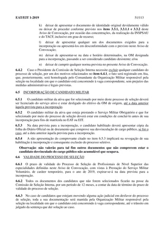 EAT/EIT 1-2019 51/113
k) deixar de apresentar o documento de identidade original devidamente válido
ou deixar de proceder conforme previsto nos itens 3.3.1, 3.3.1.1 e 3.3.2 deste
Aviso de Convocação, por ocasião das concentrações, da realização da INSPSAU
e do TACF, inclusive em grau de recurso;
l) deixar de apresentar qualquer um dos documentos exigidos para a
incorporação ou apresentá-los em desconformidade com o previsto neste Aviso de
Convocação;
m) deixar de apresentar-se na data e horário determinados, na OM designada
para a incorporação, passando a ser considerado candidato desistente; e/ou
n) deixar de cumprir qualquer norma prevista no presente Aviso de Convocação.
6.4.2 Caso o Presidente da Comissão de Seleção Interna necessite excluir qualquer candidato do
processo de seleção, por um dos motivos relacionados no item 6.4.1, o fato será registrado em Ata,
que, posteriormente, será homologada pelo Comandante da Organização Militar responsável pela
seleção na localidade em que o candidato está concorrendo à vaga correspondente, sem prejuízo das
medidas administrativas e legais previstas.
6.5 INCORPORAÇÃO DE CANDIDATO MILITAR
6.5.1 O candidato militar da ativa que for selecionado por meio deste processo de seleção deverá
ser licenciado do serviço ativo e estar desligado do efetivo da OM de origem, até a data anterior
àquela prevista para a incorporação.
6.5.2 O candidato militar da ativa que esteja prestando o Serviço Militar Obrigatório e que for
selecionado por meio do processo de seleção deverá estar em condições de concluí-lo antes de sua
incorporação para fins de matrícula no EAT ou EIT.
6.5.3 Na data prevista para a incorporação, o candidato habilitado deverá apresentar cópia da
folha do Diário Oficial ou de documento que comprove sua desvinculação de cargo público, se for o
caso, até a data anterior àquela prevista para a incorporação.
6.5.4 A não apresentação do comprovante citado no item 6.5.3 implicará na revogação de sua
habilitação à incorporação e consequente exclusão do processo seletivo.
Observação: não valerão para tal fim outros documentos que não comprovem estar o
candidato desvinculado do cargo público não acumulável que ocupava.
6.6 VALIDADE DO PROCESSO DE SELEÇÃO
6.6.1 O prazo de validade do Processo de Seleção de Profissionais de Nível Superior das
especialidades definidas neste Aviso de Convocação, com vistas à Prestação do Serviço Militar
Voluntário, de caráter temporário, para o ano de 2019, expirar-se-á na data prevista para a
incorporação.
6.6.2 Todos os documentos dos candidatos que não forem selecionados ficarão na posse da
Comissão de Seleção Interna, por um período de 12 meses, a contar da data de término do prazo de
validade do processo de seleção.
6.6.3 No caso de candidatos que estejam movendo alguma ação judicial em desfavor do processo
de seleção, toda a sua documentação será mantida pela Organização Militar responsável pela
seleção na localidade em que o candidato está concorrendo à vaga correspondente, até o trânsito em
julgado da sentença que der solução ao caso.
 