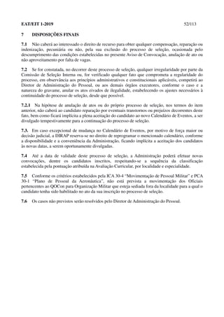 EAT/EIT 1-2019 52/113
7 DISPOSIÇÕES FINAIS
7.1 Não caberá ao interessado o direito de recurso para obter qualquer compensação, reparação ou
indenização, pecuniária ou não, pela sua exclusão do processo de seleção, ocasionada pelo
descumprimento das condições estabelecidas no presente Aviso de Convocação, anulação de ato ou
não aproveitamento por falta de vagas.
7.2 Se for constatada, no decorrer deste processo de seleção, qualquer irregularidade por parte da
Comissão de Seleção Interna ou, for verificado qualquer fato que comprometa a regularidade do
processo, em observância aos princípios administrativos e constitucionais aplicáveis, competirá ao
Diretor de Administração do Pessoal, ou aos demais órgãos executores, conforme o caso e a
natureza do gravame, anular os atos eivados de ilegalidade, estabelecendo os ajustes necessários à
continuidade do processo de seleção, desde que possível.
7.2.1 Na hipótese de anulação de atos ou do próprio processo de seleção, nos termos do item
anterior, não caberá ao candidato reparação por eventuais transtornos ou prejuízos decorrentes deste
fato, bem como ficará implícita a plena aceitação do candidato ao novo Calendário de Eventos, a ser
divulgado tempestivamente para a continuação do processo de seleção.
7.3. Em caso excepcional de mudança no Calendário de Eventos, por motivo de força maior ou
decisão judicial, a DIRAP reserva-se no direito de reprogramar o mencionado calendário, conforme
a disponibilidade e a conveniência da Administração, ficando implícita a aceitação dos candidatos
às novas datas, a serem oportunamente divulgadas.
7.4 Até a data de validade deste processo de seleção, a Administração poderá efetuar novas
convocações, dentre os candidatos inscritos, respeitando-se a sequência da classificação
estabelecida pela pontuação atribuída na Avaliação Curricular, por localidade e especialidade.
7.5 Conforme os critérios estabelecidos pela ICA 30-4 “Movimentação de Pessoal Militar” e PCA
30-1 “Plano de Pessoal da Aeronáutica”, não está prevista a movimentação dos Oficiais
pertencentes ao QOCon para Organização Militar que esteja sediada fora da localidade para a qual o
candidato tenha sido habilitado no ato da sua inscrição no processo de seleção.
7.6 Os casos não previstos serão resolvidos pelo Diretor de Administração do Pessoal.
 