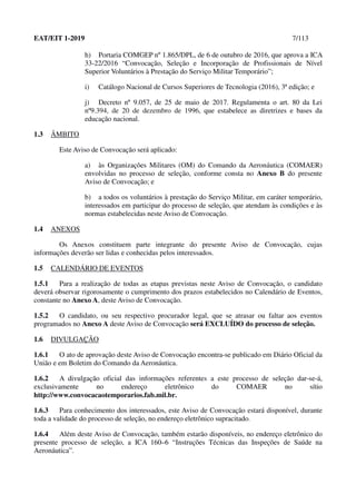 EAT/EIT 1-2019 7/113
h) Portaria COMGEP nº 1.865/DPL, de 6 de outubro de 2016, que aprova a ICA
33-22/2016 “Convocação, Seleção e Incorporação de Profissionais de Nível
Superior Voluntários à Prestação do Serviço Militar Temporário”;
i) Catálogo Nacional de Cursos Superiores de Tecnologia (2016), 3ª edição; e
j) Decreto nº 9.057, de 25 de maio de 2017. Regulamenta o art. 80 da Lei
nº9.394, de 20 de dezembro de 1996, que estabelece as diretrizes e bases da
educação nacional.
1.3 ÂMBITO
Este Aviso de Convocação será aplicado:
a) às Organizações Militares (OM) do Comando da Aeronáutica (COMAER)
envolvidas no processo de seleção, conforme consta no Anexo B do presente
Aviso de Convocação; e
b) a todos os voluntários à prestação do Serviço Militar, em caráter temporário,
interessados em participar do processo de seleção, que atendam às condições e às
normas estabelecidas neste Aviso de Convocação.
1.4 ANEXOS
Os Anexos constituem parte integrante do presente Aviso de Convocação, cujas
informações deverão ser lidas e conhecidas pelos interessados.
1.5 CALENDÁRIO DE EVENTOS
1.5.1 Para a realização de todas as etapas previstas neste Aviso de Convocação, o candidato
deverá observar rigorosamente o cumprimento dos prazos estabelecidos no Calendário de Eventos,
constante no Anexo A, deste Aviso de Convocação.
1.5.2 O candidato, ou seu respectivo procurador legal, que se atrasar ou faltar aos eventos
programados no Anexo A deste Aviso de Convocação será EXCLUÍDO do processo de seleção.
1.6 DIVULGAÇÃO
1.6.1 O ato de aprovação deste Aviso de Convocação encontra-se publicado em Diário Oficial da
União e em Boletim do Comando da Aeronáutica.
1.6.2 A divulgação oficial das informações referentes a este processo de seleção dar-se-á,
exclusivamente no endereço eletrônico do COMAER no sítio
http://www.convocacaotemporarios.fab.mil.br.
1.6.3 Para conhecimento dos interessados, este Aviso de Convocação estará disponível, durante
toda a validade do processo de seleção, no endereço eletrônico supracitado.
1.6.4 Além deste Aviso de Convocação, também estarão disponíveis, no endereço eletrônico do
presente processo de seleção, a ICA 160–6 “Instruções Técnicas das Inspeções de Saúde na
Aeronáutica”.
 