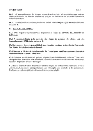 EAT/EIT 1-2019 8/113
1.6.5 O acompanhamento das diversas etapas deverá ser feito pelos candidatos por meio do
endereço eletrônico do presente processo de seleção, por intermédio de seu nome completo e
número de inscrição.
1.6.6 Esclarecimentos adicionais poderão ser obtidos junto às Organizações Militares constantes
no Anexo B.
1.7 RESPONSABILIDADES
1.7.1. A OM responsável pela supervisão do processo de seleção é a Diretoria de Administração
do Pessoal.
1.7.2 A responsabilidade pela execução das etapas do processo de seleção será dos
Comandantes das OM listadas no Anexo B.
1.7.3 Para todos os fins, a responsabilidade pelo conteúdo constante neste Aviso de Convocação
é do Diretor de Administração do Pessoal.
1.7.4 Somente o Diretor de Administração do Pessoal pode modificar qualquer dispositivo
estabelecido neste Aviso de Convocação.
1.7.5 Eventuais modificações em qualquer dispositivo estabelecido neste Aviso de Convocação
serão publicadas no Boletim do Comando da Aeronáutica e informadas aos candidatos no endereço
eletrônico do presente processo de seleção.
1.7.6 São da responsabilidade do candidato a leitura integral e o conhecimento pleno deste Aviso de
Convocação, bem como o acompanhamento das publicações dos resultados e dos comunicados
divulgados no endereço eletrônico do presente processo de seleção.
 