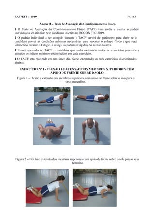 EAT/EIT 1-2019 74/113
Anexo D – Teste de Avaliação do Condicionamento Físico
1 O Teste de Avaliação do Condicionamento Físico (TACF) visa medir e avaliar o padrão
individual a ser atingido pelo candidato inscrito no QOCON TEC 2019.
2 O padrão individual a ser atingido durante o TACF servirá de parâmetro para aferir se o
candidato possui as condições mínimas necessárias para suportar o esforço físico a que será
submetido durante o Estágio, e atingir os padrões exigidos do militar da ativa.
3 Estará aprovado no TACF o candidato que tenha executado todos os exercícios previstos e
atingido os índices mínimos estabelecidos em cada exercício.
4 O TACF será realizado em um único dia. Serão executados os três exercícios discriminados
abaixo:
EXERCÍCIO Nº 1 - FLEXÃO E EXTENSÃO DOS MEMBROS SUPERIORES COM
APOIO DE FRENTE SOBRE O SOLO
Figura 1 – Flexão e extensão dos membros superiores com apoio de frente sobre o solo para o
sexo masculino.
Figura 2 – Flexão e extensão dos membros superiores com apoio de frente sobre o solo para o sexo
feminino
 