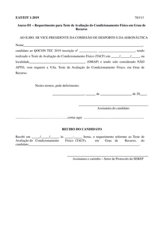 EAT/EIT 1-2019 78/113
Anexo D1 – Requerimento para Teste de Avaliação do Condicionamento Físico em Grau de
Recurso
AO ILMO. SR VICE-PRESIDENTE DA COMISSÃO DE DESPORTO S DAAERONÁUTICA
Nome________________________________________________________________________,
candidato ao QOCON TEC 2019 inscrição nº ___________ ______________________, tendo
realizado o Teste de Avaliação do Condicionamento Físico (TACF) em _____/______/_____, na
localidade__________________________________ (OMAP) e tendo sido considerado NÃO
APTO, vem requerer a V.Sa. Teste de Avaliação do Condicionamento Físico, em Grau de
Recurso.
Nestes termos, pede deferimento.
___________________, ______ de ___________________ de 20____.
__________________________________________
Assinatura do candidato
..................…………………………….cortar aqui .........................................................................
RECIBO DO CANDIDATO
Recebi em _____/_____/_____, às _____:_____ horas, o requerimento referente ao Teste de
Avaliação do Condicionamento Físico (TACF), em Grau de Recurso, do
candidato___________________________________________________________________.
_________________________________________________
Assinatura e carimbo – Setor de Protocolo do SEREP
 