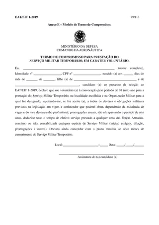 EAT/EIT 1-2019 79/113
Anexo E – Modelo de Termo de Compromisso.
MINISTÉRIO DA DEFESA
COMANDO DAAERONÁUTICA
TERMO DE COMPROMISSO PARA PRESTAÇÃO DO
SERVIÇO MILITAR TEMPORÁRIO, EM CARÁTER VOLUNTÁRIO.
Eu, _________________________________________________________ (nome completo),
Identidade nº _________________, CPF nº _________________, nascido (a) aos ______ dias do
mês de _______ de _______, filho (a) de _______________________________________ e de
________________________________________, candidato (a) ao processo de seleção ao
EAT/EIT 1-2019, declaro que sou voluntário (a) à convocação pelo período de 01 (um) ano para a
prestação do Serviço Militar Temporário, na localidade escolhida e na Organização Militar para a
qual for designado, sujeitando-me, se for aceito (a), a todos os deveres e obrigações militares
previstos na legislação em vigor, e conhecedor que poderei obter, dependendo da existência de
vagas e do meu desempenho profissional, prorrogações anuais, não ultrapassando o período de oito
anos, deduzido todo o tempo de efetivo serviço prestado a qualquer uma das Forças Armadas,
contínuo ou não, contabilizada qualquer espécie de Serviço Militar (inicial, estágios, dilação,
prorrogações e outros). Declaro ainda concordar com o prazo mínimo de doze meses de
cumprimento do Serviço Militar Temporário.
Local:______________________–_____ Data: _____/_____/______
_____________________________________________________
Assinatura do (a) candidato (a)
 