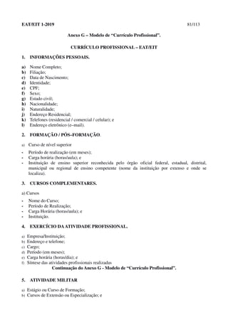 EAT/EIT 1-2019 81/113
Anexo G – Modelo de “Currículo Profissional”.
CURRÍCULO PROFISSIONAL – EAT/EIT
1. INFORMAÇÕES PESSOAIS.
a) Nome Completo;
b) Filiação;
c) Data de Nascimento;
d) Identidade;
e) CPF;
f) Sexo;
g) Estado civil;
h) Nacionalidade;
i) Naturalidade;
j) Endereço Residencial;
k) Telefones (residencial / comercial / celular); e
l) Endereço eletrônico (e–mail).
2. FORMAÇÃO / PÓS–FORMAÇÃO.
a) Curso de nível superior
- Período de realização (em meses);
- Carga horária (horas/aula); e
- Instituição de ensino superior reconhecida pelo órgão oficial federal, estadual, distrital,
municipal ou regional de ensino competente (nome da instituição por extenso e onde se
localiza).
3. CURSOS COMPLEMENTARES.
a) Cursos
- Nome do Curso;
- Período de Realização;
- Carga Horária (horas/aula); e
- Instituição.
4. EXERCÍCIO DAATIVIDADE PROFISSIONAL.
a) Empresa/Instituição;
b) Endereço e telefone;
c) Cargo;
d) Período (em meses);
e) Carga horária (horas/dia); e
f) Síntese das atividades profissionais realizadas
Continuação do Anexo G - Modelo de “Currículo Profissional”.
5. ATIVIDADE MILITAR
a) Estágio ou Curso de Formação;
b) Cursos de Extensão ou Especialização; e
 