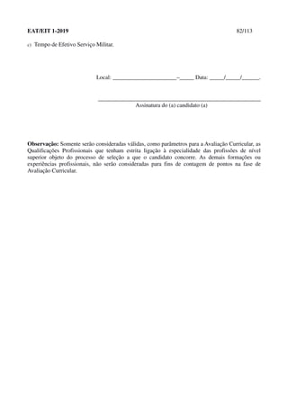 EAT/EIT 1-2019 82/113
c) Tempo de Efetivo Serviço Militar.
Local: ______________________–_____ Data: _____/_____/______.
________________________________________________________
Assinatura do (a) candidato (a)
Observação: Somente serão consideradas válidas, como parâmetros para a Avaliação Curricular, as
Qualificações Profissionais que tenham estrita ligação à especialidade das profissões de nível
superior objeto do processo de seleção a que o candidato concorre. As demais formações ou
experiências profissionais, não serão consideradas para fins de contagem de pontos na fase de
Avaliação Curricular.
 