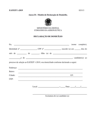 EAT/EIT 1-2019 83/113
Anexo H – Modelo de Declaração de Domicílio.
MINISTÉRIO DA DEFESA
COMANDO DAAERONÁUTICA
DECLARAÇÃO DE DOMICÍLIO
Eu, _________________________________________________________ (nome completo),
Identidade nº _________________, CPF nº _________________, nascido (a) aos ______ dias do
mês de __________ de ________, filho (a) de ___________________________________
____________e de ________________________________________________, candidato(a) ao
processo de seleção ao EAT/EIT 1-2019, sou domiciliado conforme declarado a seguir:
Endereço:
Bairro:
Cidade: UF:
CEP:
Local: ______________________–_____ Data: _____/_____/______
________________________________________________________
Assinatura do (a) candidato (a)
 