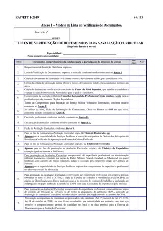 EAT/EIT 1-2019 84/113
Anexo I – Modelo de Lista de Verificação de Documentos.
Inscrição nº
_____________________SEREP
LISTA DE VERIFICAÇÃO DE DOCUMENTOS PARAAAVALIAÇÃO CURRICULAR
(imprimir frente e verso)
Especialidade:
Nome completo do candidato:
Ordem Documentos comprobatórios da condição para a participação do processo de seleção
SIM
(Qtd)
NÃO
1. Requerimento de Inscrição Eletrônica impresso.
2. Lista de Verificação de Documentos, impressa e assinada, conforme modelo constante no Anexo I.
3. Cópia de documento de identidade civil (frente e verso), devidamente válido, para candidatos civis.
4.
Cópia da cédula de identidade militar (frente e verso), devidamente válido, para candidatos militares da
ativa.
5.
Cópia do diploma ou certificado de conclusão de Curso de Nível Superior, que habilite o candidato a
exercer o cargo de interesse da Aeronáutica para o qual se candidatou.
6.
Comprovante de inscrição válida no Conselho Regional da Profissão ou Órgão similar, exceto para as
profissões que não possuam Órgãos Reguladores.
7.
Termo de Compromisso para Prestação do Serviço Militar Voluntário Temporário, conforme modelo
constante no Anexo E.
8.
Se militar da ativa, Ficha de Informação do Comandante, Chefe ou Diretor da OM em que serve,
conforme modelo constante no Anexo F.
9. Currículo profissional, conforme modelo constante no Anexo G.
10. Declaração de domicílio, conforme modelo constante no Anexo H.
11. Ficha de Avaliação Curricular, conforme Anexo S.
12.
Para os fins de pontuação na Avaliação Curricular: cópia de Título de Doutorado; ou
Apenas para a especialidade de Serviços Jurídicos, a inscrição nos quadros da Ordem dos Advogados do
Brasil ou o Certificado de Aprovação no Exame de Ordem Unificado.
13. Para os fins de pontuação na Avaliação Curricular: cópia(s) de Título(s) de Mestrado.
14.
Apenas para os fins de pontuação na Avaliação Curricular: cópia(s) de Título(s) de Especialista
(duração igual ou superior a 360 horas).
15.
Para pontuação na Avaliação Curricular: comprovante de experiência profissional na administração
pública: documento expedido por órgão do Poder Público Federal, Estadual ou Municipal, em papel
timbrado, com carimbo do órgão expedidor, datado e assinado pelo respectivo órgão de Gerência de
Pessoas.
Apenas para a especialidade de Serviços Jurídicos: cópias dos comprovantes de experiência profissional
no efetivo exercício de advocacia.
16.
Para pontuação na Avaliação Curricular: comprovante de experiência profissional em empresa privada
(observar os itens 3.7.10.1 e 3.7.10.2): cópia da Carteira de Trabalho e Previdência Social (CTPS), da
página de identificação com foto e dados pessoais e do registro do contrato de trabalho; e declaração do
empregador, em papel timbrado e carimbo de CNPJ, com data e assinatura de responsável pela emissão.
17.
Para pontuação na Avaliação Curricular: comprovante de experiência profissional como autônomo: cópia
de contrato de prestação de serviços ou de recibo de pagamento de autônomo (RPA), acrescido de
declaração do contratante, com firma reconhecida em cartório, em papel timbrado e carimbo de CNPJ.
18.
Procuração acompanhada da identidade do procurador e do candidato (Art. 3º, inciso I da Lei nº 13.726,
de 08 de outubro de 2018) ou com firma reconhecida por autenticidade em cartório, caso não seja
possível o comparecimento pessoal do candidato no local e na data prevista para a Entrega de
Documentos para a Avaliação Curricular.
 