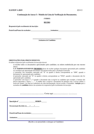 EAT/EIT 1-2019 85/113
Continuação do Anexo I – Modelo de Lista de Verificação de Documentos.
(VERSO)
RECIBO
Responsável pelo recebimento da inscrição:
Posto/Grad/Nome do recebedor:_________________________Assinatura:____________________________
Assinatura do Candidato
ORIENTAÇÕES PARA PREENCHIMENTO:
O militar responsável pelo recebimento da inscrição deverá:
a) receber todos os documentos apresentados pelo candidato, na ordem estabelecida por este mesmo
anexo.
b) É TERMINANTEMENTE PROIBIDO deixar de receber qualquer documento apresentado pelo candidato
ou considerar que determinado documento seja desnecessário para a Avaliação Curricular.
c) preencher este formulário marcando um “X” no quadro à direita correspondente ao “SIM”, quando o
documento for apresentado pelo candidato;
d) preencher marcando um “X” no quadro à direita correspondente ao “NÃO”, quando o documento não for
apresentado pelo candidato;
e) preencher com traços (“—“) quando o documento não é exigível ao candidato (por exemplo, o homem não
precisa apresentar o Anexo “......”. À mulher não é exigível o documento de quitação com o serviço militar, e
assim por diante). Ao final da conferência de toda documentação, deverá assinar o formulário. Atenção para a
assinatura do candidato abaixo da assinatura do responsável pelo recebimento da inscrição.
. . . . . . . . . . . . . . . . . . . . . . . . . Cortar aqui. . . . . . . . . . . . . . . . . . . . . . . . .
Inscrição nº ___________________SEREP-______
Documentação Recebida em____/_____/______
Posto/Grad/Nome do recebedor:___________________________
Assinatura:________________________________________________
(Recibo a ser preenchido e entregue ao Candidato)
 