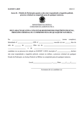 EAT/EIT 1-2019 100/113
Anexo K – Modelo de Declaração quanto a não estar respondendo a inquérito policial,
processo criminal ou cumprindo pena de qualquer natureza.
MINISTÉRIO DA DEFESA
COMANDO DAAERONÁUTICA
DECLARAÇÃO QUANTO A NÃO ESTAR RESPONDENDO INQUÉRITO POLICIAL,
PROCESSO CRIMINAL OU CUMPRINDO PENA DE QUALQUER NATUREZA.
Eu, _________________________________________________________ (nome completo),
Identidade nº _________________, CPF nº _________________, nascido (a) aos ______ dias do
mês de _______ de ________, filho (a) de ______________________________________
_____________________ e de _________________________________________________,
candidato (a) ao processo de seleção ao EAT/EIT 1-2019, inscrição nº _______________, declaro
não estar respondendo a inquérito policial, comum ou militar, a processo criminal em qualquer
Estado da Federação, na Justiça Federal ou Militar ou cumprindo pena de qualquer natureza.
Local:______________________–_____ Data: _____/_____/______
_____________________________________________________
Assinatura do (a) candidato (a)
 
