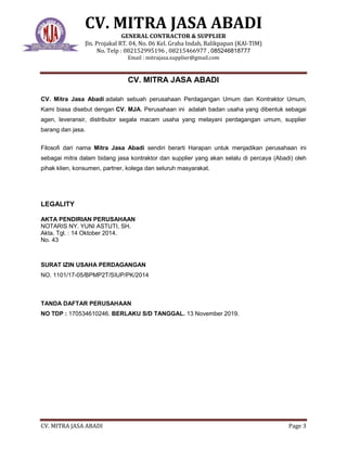 CV. MITRA JASA ABADI
GENERAL CONTRACTOR & SUPPLIER
Jln. Projakal RT. 04, No. 06 Kel. Graha Indah, Balikpapan (KAl-TIM)
No. Telp : 082152995196 , 08215466977 , 085246818777
Email : mitrajasa.supplier@gmail.com
CV. MITRA JASA ABADI Page 3
CV. MITRA JASA ABADI
CV. Mitra Jasa Abadi adalah sebuah perusahaan Perdagangan Umum dan Kontraktor Umum,
Kami biasa disebut dengan CV. MJA. Perusahaan ini adalah badan usaha yang dibentuk sebagai
agen, leveransir, distributor segala macam usaha yang melayani perdagangan umum, supplier
barang dan jasa.
Filosofi dari nama Mitra Jasa Abadi sendiri berarti Harapan untuk menjadikan perusahaan ini
sebagai mitra dalam bidang jasa kontraktor dan supplier yang akan selalu di percaya (Abadi) oleh
pihak klien, konsumen, partner, kolega dan seluruh masyarakat.
LEGALITY
AKTA PENDIRIAN PERUSAHAAN
NOTARIS NY. YUNI ASTUTI, SH.
Akta. Tgl. : 14 Oktober 2014.
No. 43
SURAT IZIN USAHA PERDAGANGAN
NO. 1101/17-05/BPMP2T/SIUP/PK/2014
TANDA DAFTAR PERUSAHAAN
NO TDP : 170534610246. BERLAKU S/D TANGGAL. 13 November 2019.
 