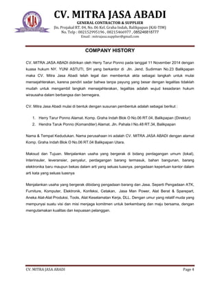 CV. MITRA JASA ABADI
GENERAL CONTRACTOR & SUPPLIER
Jln. Projakal RT. 04, No. 06 Kel. Graha Indah, Balikpapan (KAl-TIM)
No. Telp : 082152995196 , 08215466977 , 085246818777
Email : mitrajasa.supplier@gmail.com
CV. MITRA JASA ABADI Page 4
COMPANY HISTORY
CV. MITRA JASA ABADI didirikan oleh Herry Tarur Ponno pada tanggal 11 November 2014 dengan
kuasa hukum NY. YUNI ASTUTI, SH yang berkantor di Jln. Jend. Sudirman No.23 Balikpapan
maka CV. Mitra Jasa Abadi telah legal dan membentuk akta sebagai langkah untuk mulai
mensejahterakan, karena pendiri sadar bahwa tanpa payung yang besar dengan legalitas tidaklah
mudah untuk mengambil langkah mensejahterakan, legalitas adalah wujud kesadaran hukum
wirausaha dalam berbangsa dan bernegara.
CV. Mitra Jasa Abadi mulai di bentuk dengan susunan pembentuk adalah sebagai berikut :
1. Herry Tarur Ponno Alamat. Komp. Graha Indah Blok O No.06 RT.04, Balikpapan (Direktur)
2. Hendra Taruk Ponno (Komanditer) Alamat. Jln. Pahala I No.48 RT.34, Balikpapan
Nama & Tempat Kedudukan. Nama perusahaan ini adalah CV. MITRA JASA ABADI dengan alamat
Komp. Graha Indah Blok O No.06 RT.04 Balikpapan Utara.
Maksud dan Tujuan. Menjalankan usaha yang bergerak di bidang perdagangan umum (lokal),
Interinsuler, leveransier, penyalur, perdagangan barang termasuk, bahan bangunan, barang
elektronika baru maupun bekas dalam arti yang seluas luasnya. pengadaan keperluan kantor dalam
arti kata yang seluas luasnya
Menjalankan usaha yang bergerak dibidang pengadaan barang dan Jasa. Seperti Pengadaan ATK,
Furniture, Komputer, Elektronik, Konfeksi, Cetakan, Jasa Man Power, Alat Berat & Sparepart,
Aneka Alat-Alat Produksi, Tools, Alat Keselamatan Kerja, DLL. Dengan umur yang relatif muda yang
mempunyai suatu visi dan misi menjaga komitmen untuk berkembang dan maju bersama, dengan
mengutamakan kualitas dan kepuasan pelanggan.
 