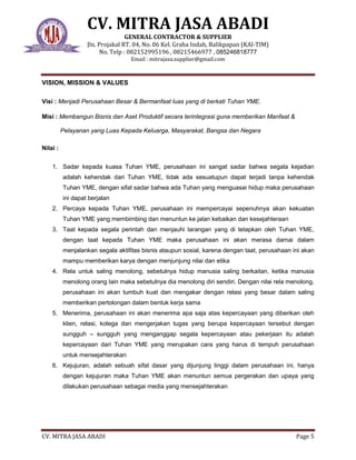 CV. MITRA JASA ABADI
GENERAL CONTRACTOR & SUPPLIER
Jln. Projakal RT. 04, No. 06 Kel. Graha Indah, Balikpapan (KAl-TIM)
No. Telp : 082152995196 , 08215466977 , 085246818777
Email : mitrajasa.supplier@gmail.com
CV. MITRA JASA ABADI Page 5
VISION, MISSION & VALUES
Visi : Menjadi Perusahaan Besar & Bermanfaat luas yang di berkati Tuhan YME.
Misi : Membangun Bisnis dan Aset Produktif secara terintegrasi guna memberikan Manfaat &
Pelayanan yang Luas Kepada Keluarga, Masyarakat, Bangsa dan Negara
Nilai :
1. Sadar kepada kuasa Tuhan YME, perusahaan ini sangat sadar bahwa segala kejadian
adalah kehendak dari Tuhan YME, tidak ada sesuatupun dapat terjadi tanpa kehendak
Tuhan YME, dengan sifat sadar bahwa ada Tuhan yang menguasai hidup maka perusahaan
ini dapat berjalan
2. Percaya kepada Tuhan YME, perusahaan ini mempercayai sepenuhnya akan kekuatan
Tuhan YME yang membimbing dan menuntun ke jalan kebaikan dan kesejahteraan
3. Taat kepada segala perintah dan menjauhi larangan yang di tetapkan oleh Tuhan YME,
dengan taat kepada Tuhan YME maka perusahaan ini akan merasa damai dalam
menjalankan segala aktifitas bisnis ataupun sosial, karena dengan taat, perusahaan ini akan
mampu memberikan karya dengan menjunjung nilai dan etika
4. Rela untuk saling menolong, sebetulnya hidup manusia saling berkaitan, ketika manusia
menolong orang lain maka sebetulnya dia menolong diri sendiri. Dengan nilai rela menolong,
perusahaan ini akan tumbuh kuat dan mengakar dengan relasi yang besar dalam saling
memberikan pertolongan dalam bentuk kerja sama
5. Menerima, perusahaan ini akan menerima apa saja atas kepercayaan yang diberikan oleh
klien, relasi, kolega dan mengerjakan tugas yang berupa kepercayaan tersebut dengan
sungguh – sungguh yang menganggap segala kepercayaan atau pekerjaan itu adalah
kepercayaan dari Tuhan YME yang merupakan cara yang harus di tempuh perusahaan
untuk mensejahterakan
6. Kejujuran, adalah sebuah sifat dasar yang dijunjung tinggi dalam perusahaan ini, hanya
dengan kejujuran maka Tuhan YME akan menuntun semua pergerakan dan upaya yang
dilakukan perusahaan sebagai media yang mensejahterakan
 