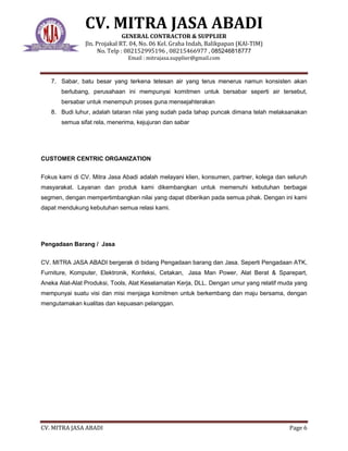 CV. MITRA JASA ABADI
GENERAL CONTRACTOR & SUPPLIER
Jln. Projakal RT. 04, No. 06 Kel. Graha Indah, Balikpapan (KAl-TIM)
No. Telp : 082152995196 , 08215466977 , 085246818777
Email : mitrajasa.supplier@gmail.com
CV. MITRA JASA ABADI Page 6
7. Sabar, batu besar yang terkena tetesan air yang terus menerus namun konsisten akan
berlubang, perusahaan ini mempunyai komitmen untuk bersabar seperti air tersebut,
bersabar untuk menempuh proses guna mensejahterakan
8. Budi luhur, adalah tataran nilai yang sudah pada tahap puncak dimana telah melaksanakan
semua sifat rela, menerima, kejujuran dan sabar
CUSTOMER CENTRIC ORGANIZATION
Fokus kami di CV. Mitra Jasa Abadi adalah melayani klien, konsumen, partner, kolega dan seluruh
masyarakat. Layanan dan produk kami dikembangkan untuk memenuhi kebutuhan berbagai
segmen, dengan mempertimbangkan nilai yang dapat diberikan pada semua pihak. Dengan ini kami
dapat mendukung kebutuhan semua relasi kami.
Pengadaan Barang / Jasa
CV. MITRA JASA ABADI bergerak di bidang Pengadaan barang dan Jasa. Seperti Pengadaan ATK,
Furniture, Komputer, Elektronik, Konfeksi, Cetakan, Jasa Man Power, Alat Berat & Sparepart,
Aneka Alat-Alat Produksi, Tools, Alat Keselamatan Kerja, DLL. Dengan umur yang relatif muda yang
mempunyai suatu visi dan misi menjaga komitmen untuk berkembang dan maju bersama, dengan
mengutamakan kualitas dan kepuasan pelanggan.
 