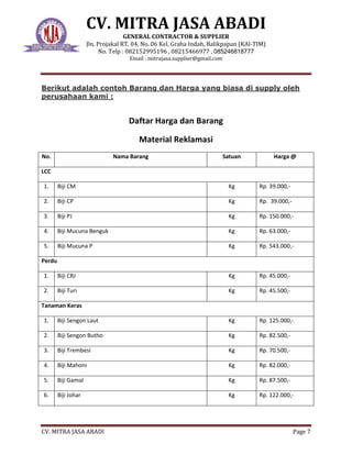 CV. MITRA JASA ABADI
GENERAL CONTRACTOR & SUPPLIER
Jln. Projakal RT. 04, No. 06 Kel. Graha Indah, Balikpapan (KAl-TIM)
No. Telp : 082152995196 , 08215466977 , 085246818777
Email : mitrajasa.supplier@gmail.com
CV. MITRA JASA ABADI Page 7
Berikut adalah contoh Barang dan Harga yang biasa di supply oleh
perusahaan kami :
Daftar Harga dan Barang
Material Reklamasi
No. Nama Barang Satuan Harga @
LCC
1. Biji CM Kg Rp. 39.000,-
2. Biji CP Kg Rp. 39.000,-
3. Biji PJ Kg Rp. 150.000,-
4. Biji Mucuna Benguk Kg Rp. 63.000,-
5. Biji Mucuna P Kg Rp. 543.000,-
Perdu
1. Biji CRJ Kg Rp. 45.000,-
2. Biji Turi Kg Rp. 45.500,-
Tanaman Keras
1. Biji Sengon Laut Kg Rp. 125.000,-
2. Biji Sengon Butho Kg Rp. 82.500,-
3. Biji Trembesi Kg Rp. 70.500,-
4. Biji Mahoni Kg Rp. 82.000,-
5. Biji Gamal Kg Rp. 87.500,-
6. Biji Johar Kg Rp. 122.000,-
 