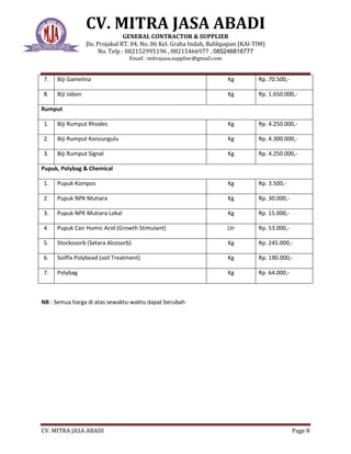 CV. MITRA JASA ABADI
GENERAL CONTRACTOR & SUPPLIER
Jln. Projakal RT. 04, No. 06 Kel. Graha Indah, Balikpapan (KAl-TIM)
No. Telp : 082152995196 , 08215466977 , 085246818777
Email : mitrajasa.supplier@gmail.com
CV. MITRA JASA ABADI Page 8
7. Biji Gamelina Kg Rp. 70.500,-
8. Biji Jabon Kg Rp. 1.650.000,-
Rumput
1. Biji Rumput Rhodes Kg Rp. 4.250.000,-
2. Biji Rumput Konzungulu Kg Rp. 4.300.000,-
3. Biji Rumput Signal Kg Rp. 4.250.000,-
Pupuk, Polybag & Chemical
1. Pupuk Kompos Kg Rp. 3.500,-
2. Pupuk NPK Mutiara Kg Rp. 30.000,-
3. Pupuk NPK Mutiara Lokal Kg Rp. 15.000,-
4. Pupuk Cair Humic Acid (Growth Stimulant) Ltr Rp. 53.000,-
5. Stockosorb (Setara Alcosorb) Kg Rp. 245.000,-
6. Soilfix Polybead (soil Treatment) Kg Rp. 190.000,-
7. Polybag Kg Rp. 64.000,-
NB : Semua harga di atas sewaktu-waktu dapat berubah
 
