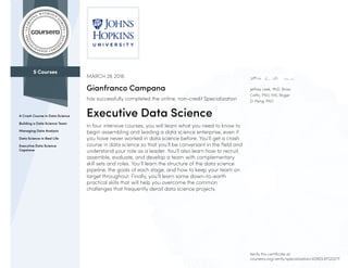 5 Courses
A Crash Course in Data Science
Building a Data Science Team
Managing Data Analysis
Data Science in Real Life
Executive Data Science
Capstone
Jeffrey Leek, PhD, Brian
Caffo, PhD, MS, Roger
D. Peng, PhD
MARCH 26 2016
Gianfranco Campana
has successfully completed the online, non-credit Specialization
Executive Data Science
In four intensive courses, you will learn what you need to know to
begin assembling and leading a data science enterprise, even if
you have never worked in data science before. You’ll get a crash
course in data science so that you’ll be conversant in the field and
understand your role as a leader. You’ll also learn how to recruit,
assemble, evaluate, and develop a team with complementary
skill sets and roles. You’ll learn the structure of the data science
pipeline, the goals of each stage, and how to keep your team on
target throughout. Finally, you’ll learn some down-to-earth
practical skills that will help you overcome the common
challenges that frequently derail data science projects.
Verify this certificate at:
coursera.org/verify/specialization/4D8DLKFGD2TF
 