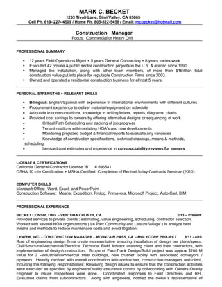 MARK C. BECKET
1253 Tivoli Lane, Simi Valley, CA 93065
Cell Ph. 619- 227- 4509 / Home Ph. 805-522-5458 / Email: mcbecket@hotmail.com
Construction Manager
Focus: Commercial or Heavy Civil
PROFESSIONAL SUMMARY
 12 years Field Operations Mgmt + 5 years General Contracting + 8 years trades work
 Executed 42 private & public sector construction projects in the U.S. & abroad since 1990
 Managed the installation, along with other team members, of more than $1Billlion total
construction value put into place for reputable Construction Firms since 2003.
 Owned and operated a residential construction business for almost 5 years.
PERSONAL STRENGTHS + RELEVANT SKILLS
• Bilingual: English/Spanish with experience in international environments with different cultures
• Procurement experience to deliver material/equipment on schedule
• Articulate in communications, knowledge in writing letters, reports, diagrams, charts
• Provided cost savings to owners by offering alternative designs or sequencing of work
• Critical Path Scheduling and tracking of job progress
• Tenant relations within existing HOA’s and new developments
• Monitoring projected budget & financial reports to evaluate any variances
• Knowledge of construction specifications, technical drawings, means & methods,
scheduling
• Itemized cost estimates and experience in constructability reviews for owners
LICENSE & CERTIFICATIONS
California General Contractor License “B” # 896841
OSHA 10 – hr Certification + MSHA Certified, Completion of Bechtel 5-day Contracts Seminar (2010)
COMPUTER SKILLS
Microsoft Office: Word, Excel, and PowerPoint
Construction Software: Means, Expedition, Prolog, Primavera, Microsoft Project, Auto-Cad, BIM
PROFESSIONAL EXPERIENCE
BECKET CONSULTING - VENTURA COUNTY, CA 2/13 – Present
Provided services to private clients : estimating, value engineering, scheduling, contractor selection.
Worked with several HOA organizations ( Le Parc Community and Leisure Village ) to analyze best
means and methods to reduce maintenace costs and avoid litigation.
LYNTEK, INC. - CONSTRUCTION MANAGER - MOUNTAIN PASS, CA - MOLYCORP PROJECT 9/11 - 4/12
Role of engineering design firms onsite representative ensuring installation of design per plans/specs.
Civil/Structural/Mechanical/Electrical Technical Field Advisor assisting client and their contractors, with
implementation of design/construction. Scope of Fast-Track Design/Build project was approx $200 M
value for 2 –industrial/commercial steel buildings, new crusher facility with associated conveyors /
pipework. Heavily involved with overall coordination with contractors, construction managers and client,
including the following responsibilities: Resolving design issues to ensure that the construction activities
were executed as specified by engineersQuality assurance control by collaborating with Owners Quality
Engineer to insure inspections were done. Coordinated responses to Field Directives and RFI.
Evaluated claims from subcontractors. Along with engineers, notified the owner’s representative of
 