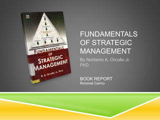 FUNDAMENTALS
OF STRATEGIC
MANAGEMENT
By Norberto A. Orcullo Jr.
PhD
BOOK REPORT
Rommel Carino
 