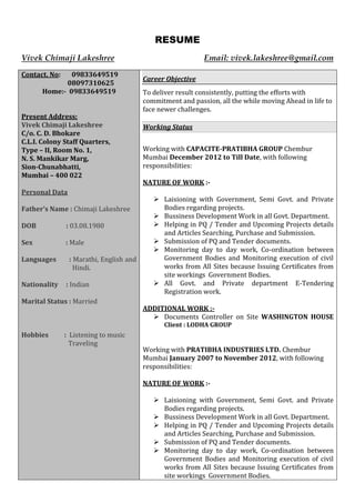 RESUME
Vivek Chimaji Lakeshree Email: vivek.lakeshree@gmail.com
Contact. No: 09833649519
08097310625
Home:- 09833649519
Present Address:
Vivek Chimaji Lakeshree
C/o. C. D. Bhokare
C.L.I. Colony Staff Quarters,
Type – II, Room No. 1,
N. S. Mankikar Marg,
Sion-Chunabhatti,
Mumbai – 400 022
Personal Data
Father’s Name : Chimaji Lakeshree
DOB : 03.08.1980
Sex : Male
Languages : Marathi, English and
Hindi.
Nationality : Indian
Marital Status : Married
Hobbies : Listening to music
Traveling
Career Objective
To deliver result consistently, putting the efforts with
commitment and passion, all the while moving Ahead in life to
face newer challenges.
Working Status
Working with CAPACITE-PRATIBHA GROUP Chembur
Mumbai December 2012 to Till Date, with following
responsibilities:
NATURE OF WORK :-
 Laisioning with Government, Semi Govt. and Private
Bodies regarding projects.
 Bussiness Development Work in all Govt. Department.
 Helping in PQ / Tender and Upcoming Projects details
and Articles Searching, Purchase and Submission.
 Submission of PQ and Tender documents.
 Monitoring day to day work, Co-ordination between
Government Bodies and Monitoring execution of civil
works from All Sites because Issuing Certificates from
site workings Government Bodies.
 All Govt. and Private department E-Tendering
Registration work.
ADDITIONAL WORK :-
 Documents Controller on Site WASHINGTON HOUSE
Client : LODHA GROUP
Working with PRATIBHA INDUSTRIES LTD. Chembur
Mumbai January 2007 to November 2012, with following
responsibilities:
NATURE OF WORK :-
 Laisioning with Government, Semi Govt. and Private
Bodies regarding projects.
 Bussiness Development Work in all Govt. Department.
 Helping in PQ / Tender and Upcoming Projects details
and Articles Searching, Purchase and Submission.
 Submission of PQ and Tender documents.
 Monitoring day to day work, Co-ordination between
Government Bodies and Monitoring execution of civil
works from All Sites because Issuing Certificates from
site workings Government Bodies.
 
