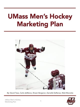 UMass Men’s Hockey
Marketing Plan
UMass	Men’s	Hockey	
Marke/ng	Plan	
1	
By: David Tews, Carlo deMarco, Shawn Bergeron, Danielle DeRenzo, Matt Marcotte
 