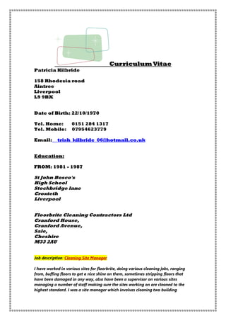 Curriculum Vitae
Patricia Kilbride
158 Rhodesia road
Aintree
Liverpool
L9 9BX
Date of Birth: 22/10/1970
Tel. Home: 0151 284 1317
Tel. Mobile: 07954623779
Email: trish_kilbride_06@hotmail.co.uk
Education:
FROM: 1981 - 1987
St John Bosco's
High School
Stockbridge lane
Croxteth
Liverpool
Floorbrite Cleaning Contractors Ltd
Cranford House,
Cranford Avenue,
Sale,
Cheshire
M33 2AU
Job description: Cleaning Site Manager
I have worked in various sites for floorbrite, doing various cleaning jobs, ranging
from, buffing floors to get a nice shine on them, sometimes stripping floors that
have been damaged in any way, also have been a supervisor on various sites
managing a number of staff making sure the sites working on are cleaned to the
highest standard. I was a site manager which involves cleaning two building
 