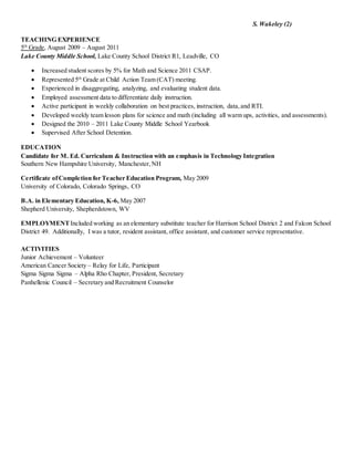 S. Wakeley (2)
TEACHING EXPERIENCE
5th
Grade, August 2009 – August 2011
Lake County Middle School, Lake County School District R1, Leadville, CO
 Increased student scores by 5% for Math and Science 2011 CSAP.
 Represented 5th
Grade at Child Action Team (CAT) meeting.
 Experienced in disaggregating, analyzing, and evaluating student data.
 Employed assessment data to differentiate daily instruction.
 Active participant in weekly collaboration on best practices, instruction, data,and RTI.
 Developed weekly team lesson plans for science and math (including all warm ups, activities, and assessments).
 Designed the 2010 – 2011 Lake County Middle School Yearbook
 Supervised After School Detention.
EDUCATION
Candidate for M. Ed. Curriculum & Instruction with an emphasis in Technology Integration
Southern New Hampshire University, Manchester,NH
Certificate ofCompletion for Teacher Education Program, May 2009
University of Colorado, Colorado Springs, CO
B.A. in Elementary Education, K-6, May 2007
Shepherd University, Shepherdstown, WV
EMPLOYMENTIncluded working as an elementary substitute teacher for Harrison School District 2 and Falcon School
District 49. Additionally, I was a tutor, resident assistant, office assistant, and customer service representative.
ACTIVITIES
Junior Achievement – Volunteer
American Cancer Society – Relay for Life, Participant
Sigma Sigma Sigma – Alpha Rho Chapter, President, Secretary
Panhellenic Council – Secretary and Recruitment Counselor
 