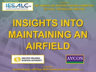 INSIGHTS INTO
MAINTAINING AN
AIRFIELD
Presented to:
86TH ANNUAL IES AVIATION LIGHTING COMMITTEE
2015 FALL TECHNOLOGY MEETING
Presented by:
Richard Schulz, Jeff Pace, Mark Goodacre & Carl Johnson © 2015
 
