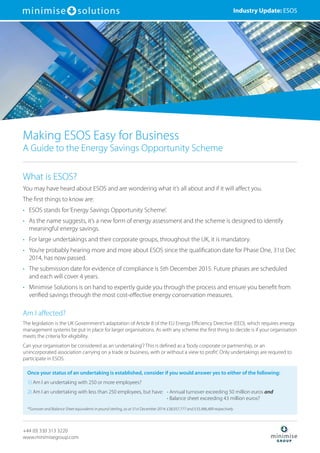 What is ESOS?
You may have heard about ESOS and are wondering what it’s all about and if it will affect you.
The first things to know are:
•	ESOS stands for‘Energy Savings Opportunity Scheme’.
•	As the name suggests, it’s a new form of energy assessment and the scheme is designed to identify
meaningful energy savings.
•	For large undertakings and their corporate groups, throughout the UK, it is mandatory.
•	You’re probably hearing more and more about ESOS since the qualification date for Phase One, 31st Dec
2014, has now passed.
•	The submission date for evidence of compliance is 5th December 2015. Future phases are scheduled
and each will cover 4 years.
•	Minimise Solutions is on hand to expertly guide you through the process and ensure you benefit from
verified savings through the most cost-effective energy conservation measures.
Am I affected?
The legislation is the UK Government’s adaptation of Article 8 of the EU Energy Efficiency Directive (EED), which requires energy
management systems be put in place for larger organisations. As with any scheme the first thing to decide is if your organisation
meets the criteria for eligibility.
Can your organisation be considered as an‘undertaking’? This is defined as a‘body corporate or partnership, or an
unincorporated association carrying on a trade or business, with or without a view to profit’. Only undertakings are required to
participate in ESOS.
Making ESOS Easy for Business
A Guide to the Energy Savings Opportunity Scheme
Industry Update: ESOS
Once your status of an undertaking is established, consider if you would answer yes to either of the following:
1) Am I an undertaking with 250 or more employees?
2) Am I an undertaking with less than 250 employees, but have:	 • Annual turnover exceeding 50 million euros and
		 • Balance sheet exceeding 43 million euros?
*Turnover and Balance Sheet equivalents in pound sterling, as at 31st December 2014: £38,937,777 and £33,486,489 respectively
+44 (0) 330 313 3220
www.minimisegroup.com
 