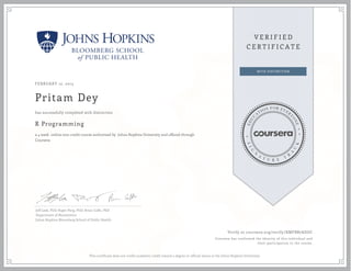 FEBRUARY 12, 2015
Pritam Dey
R Programming
a 4 week online non-credit course authorized by Johns Hopkins University and offered through
Coursera
has successfully completed with distinction
Jeff Leek, PhD; Roger Peng, PhD; Brian Caffo, PhD
Department of Biostatistics
Johns Hopkins Bloomberg School of Public Health
Verify at coursera.org/verify/XMFBB7ADGC
Coursera has confirmed the identity of this individual and
their participation in the course.
This certificate does not confer academic credit toward a degree or official status at the Johns Hopkins University.
 