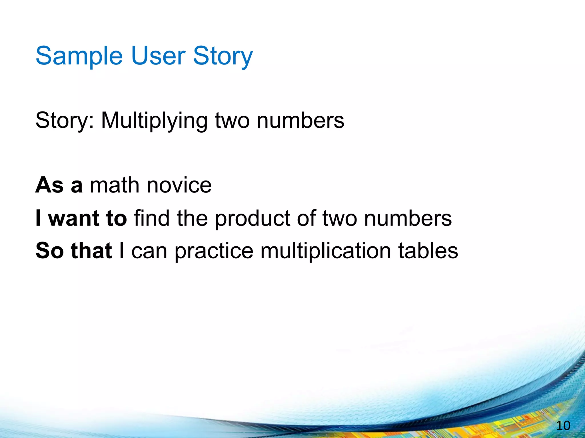 10	
  
Sample User Story
Story: Multiplying two numbers
As a math novice
I want to find the product of two numbers
So that I can practice multiplication tables
 