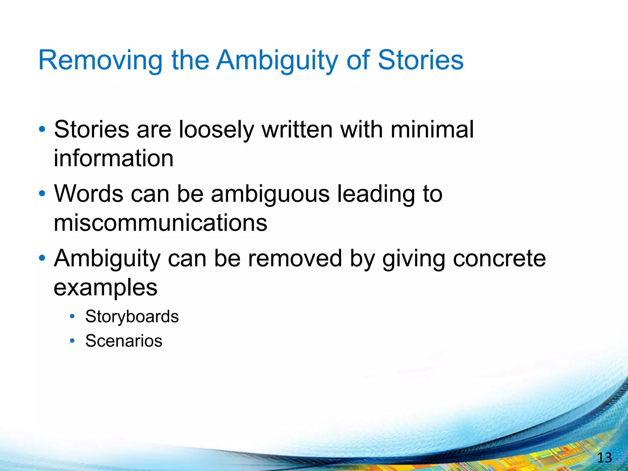 13	
  
Removing the Ambiguity of Stories
•  Stories are loosely written with minimal
information
•  Words can be ambiguous leading to
miscommunications
•  Ambiguity can be removed by giving concrete
examples
•  Storyboards
•  Scenarios
 