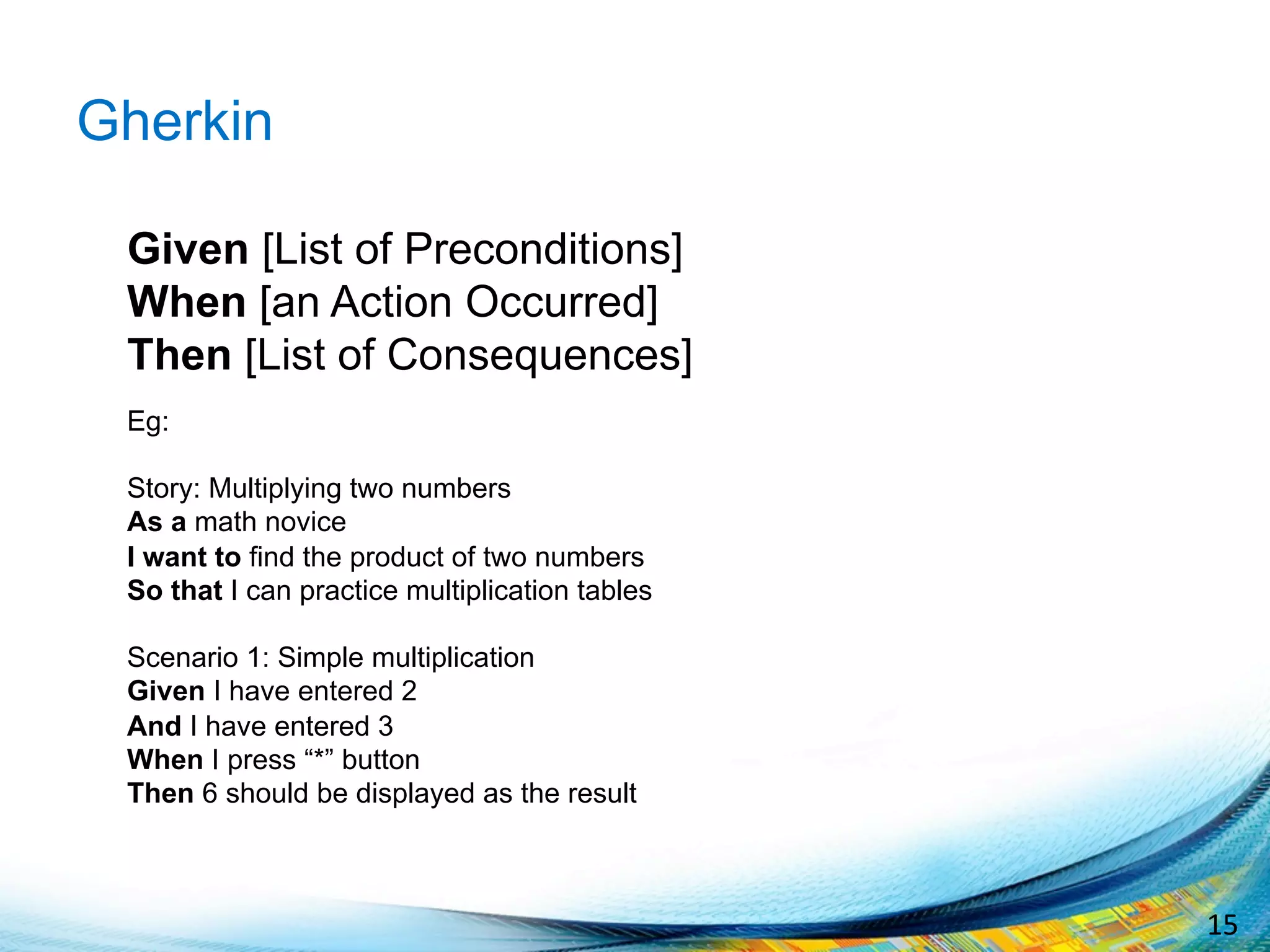 15	
  
Gherkin
Given [List of Preconditions]
When [an Action Occurred]
Then [List of Consequences]
Eg:
Story: Multiplying two numbers
As a math novice
I want to find the product of two numbers
So that I can practice multiplication tables
Scenario 1: Simple multiplication
Given I have entered 2
And I have entered 3
When I press “*” button
Then 6 should be displayed as the result
 